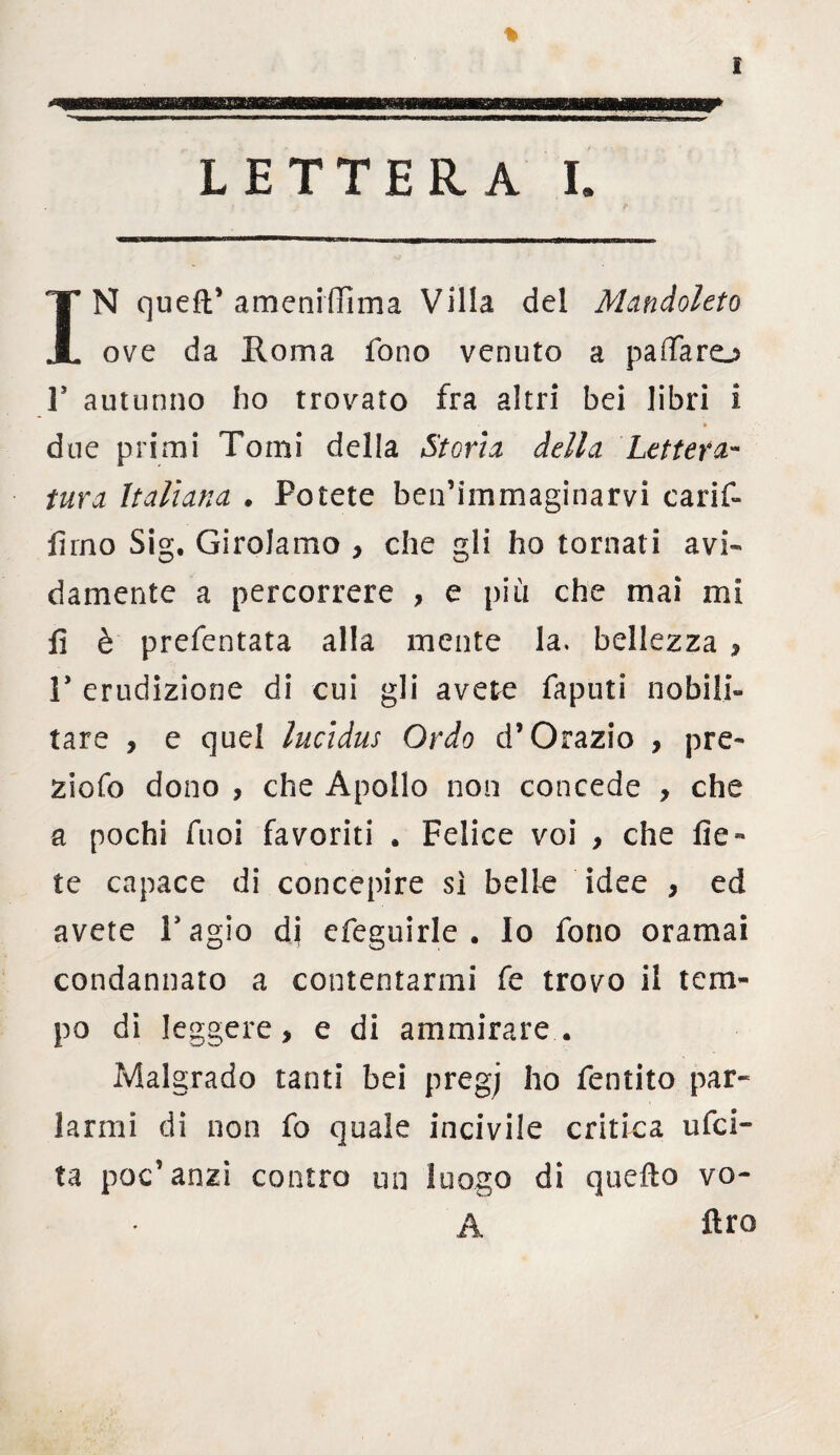 IN quell* ameniffìma Villa del Mandoleto ove da Roma fono venuto a p a (Taro T autunno ho trovato fra altri bei libri i due primi Tomi della Stoni della Lettera¬ tura Italiana . Potete ben’immaginarvi carif- firno Sig. Girolamo , che gli ho tornati avi¬ damente a percorrere , e più che mai mi fi è prefentata alla mente la. bellezza , T erudizione di cui gli avere faputi nobili¬ tare , e quel lucidus Ordo d’Orazio , pre¬ zioso dono , che Apollo non concede , che a pochi Tuoi favoriti . Felice voi , che fie¬ le capace di concepire sì belle idee , ed avete Pagio di efeguirle . Io fono oramai condannato a contentarmi fe trovo il tem¬ po di leggere, e di ammirare. Malgrado tanti bei pregj ho fentito par* larmi di non fo quale incivile critica ufci- ta poc'anzi contro un luogo di quello vo- A ftro