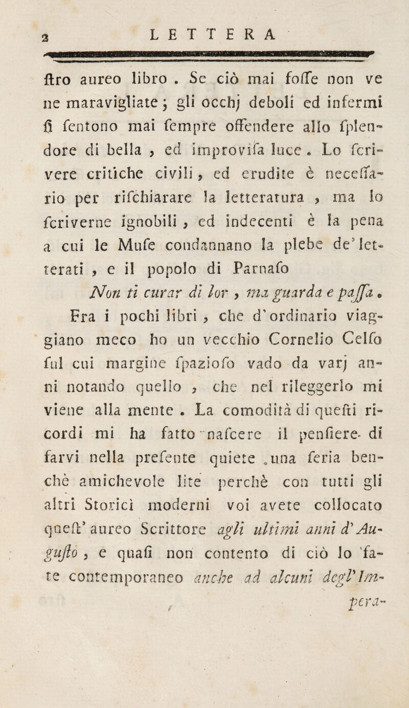 ftro aureo libro . Se ciò mai foffe non ve ne maravigliate ; gli occbj deboli cd infermi fi feniono mai Tempre offendere allo fplen- dorc di bella , ed impróvifa luce* Lo ferì- vere critiche civili, ed erudite è necefifa- rio per rifehiarare la letteratura , ma Io fcriverne ignobili * ed Indecenti è la pena a cui le Mufe condannano la plebe de let¬ terati , e il popolo di Parnafo Non ti curar di lor 7 ma guarda e pajfit. Fra i pochi libri , che d'ordinario viag¬ giano meco ho un vecchio Cornelio Celfo fui cui margine fpaziofo vado da varj an¬ ni notando quello 7 che nel rileggerlo mi viene alla mente « La comodità di quefti ri¬ cordi mi ha fatto ~ nafte re il penfiere- di farvi nella preferite quiete .una feria ben¬ ché amichevole lite perchè con tutti gli altri Storici moderni voi avete collocato queir aureo Scrittore agli ultimi anni d'Au- gnfto 3 e quafi non contento di ciò lo fa¬ te contemporaneo anche ad alcuni dcgVlm- pera-