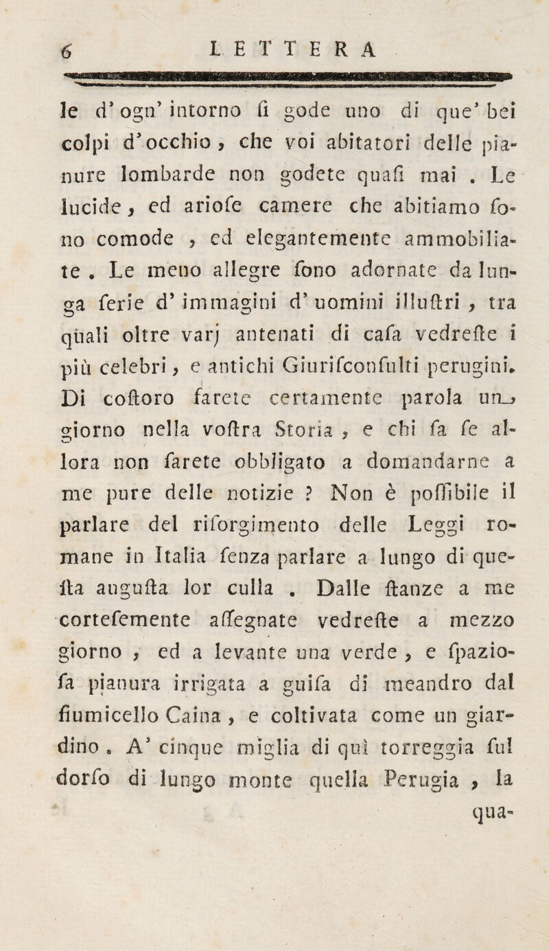 le d* ogn’intorno iì gode uno di que3 bei colpi d'occhio , che voi abitatori delle pia¬ nure lombarde non godete quali mai . Le lucide, ed ariofe camere che abitiamo fo¬ no comode ? ed elegantemente ammobilia¬ te * Le meno allegre fono adornate da lun¬ ga ferie d’immagini d'uomini ilkiftri * tra quali oltre varj antenati di cafa vedrette i più celebri > e antichi Giurifconfulti perugini* Di coftoro farete certamente parola un_^ giorno nella voftra Storia , e chi fa fe al¬ lora non farete obbligato a domandarne a me pure delle notizie ? Non è poffibile il parlare del riforgimento delle Leggi ro¬ mane in Italia fenza parlare a lungo di que¬ lla augufta lor culla . Dalle ftanze a me cortefemente afifegnate vedrette a mezzo giorno , ed a levante una verde ? e fpazio- fa pianura irrigata a guifa di meandro dal fiumicello Caina , e coltivata come un giar¬ dino * A3 cinque miglia di qui torreggia fu! dorfo di lungo monte quella Perugia * la qua-