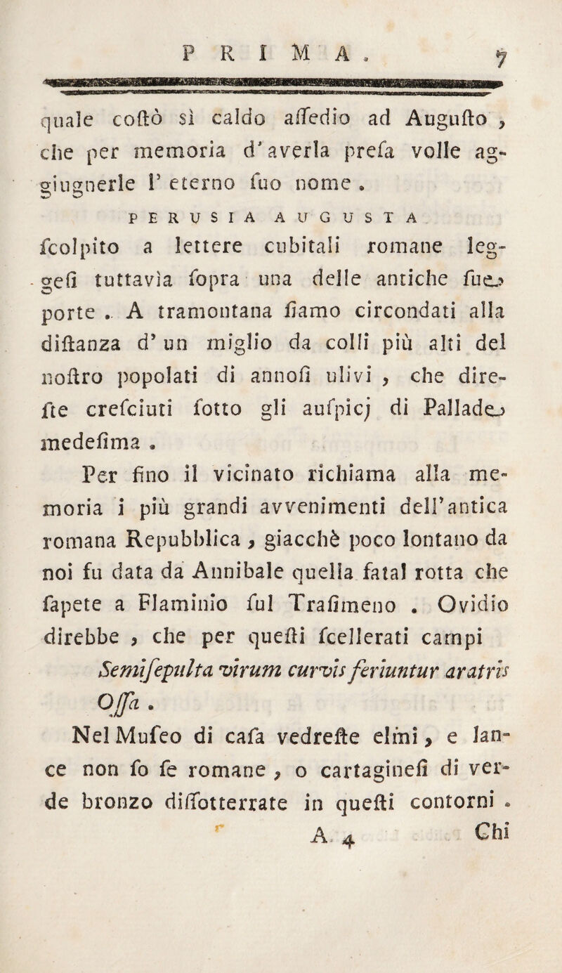 quale codiò si caldo a (Tedio ad Augufto , che per memoria d’averla prefa volle ag- siugnerle 1’ eterno fuo nome . O PERVSIA AIT GUSTA fcolpito a lettere cubitali romane leg- . orefi tuttavia (òpra- una delle antiche fuo porte .. A tramontana fi-amo circondati alla diftanza d5 un miglio da colli più alti del noftro popolati di annoi! ulivi , che dire- fte crefciuti folto gli aufpicj di Pali ado medefima » Per fino il vicinato richiama alla me¬ moria i più grandi avvenimenti dell*antica romana Repubblica , giacché poco lontano da noi fu data da Annibaie quella fatai rotta che fapete a Flaminio fui Trafimeno . Ovidio direbbe > che per quelli Scellerati campi Semifepiilta virum curvis feriuntur aratris Offa. NelMufeo di cafa vedrefte elmi y e lan¬ ce non fo fe romane ? o cartaginefì di ver¬ de bronzo dififoiterrate in quelli contorni . A 4 Chi