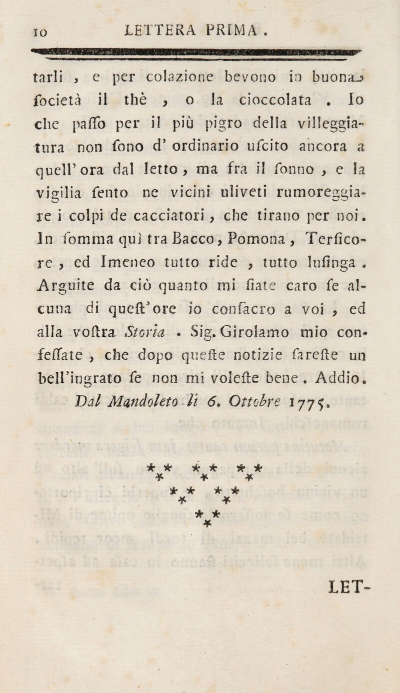 LETTERA PRIMA » tarli * e per colazione bevono in buona^ focieta il thè , o la cioccolata . Io che pafTo per i! più pigro della villeggia-» tura non fono ds ordinario ufeito ancora a quell’ora dal letto > ma fra il Tonno > e la vigilia Tento ne vicini uliveti rumoreggia- O W re i colpi de cacciatori, che tirano per noi. In Tornirla qui tra Bacco, Pomona , Terfico- re, ed Imeneo tutto ride , tutto Infìnga» Arguite da ciò quanto mi fiate caro Te al¬ cuna di quell5ore io confacro a voi , ed alla voftra Storta . Sig. Girolamo mio con* beffate , che dopo quelle notizie farefìe un bell'ingrato Te non mi volefte bene. Addio. Dal Manchi et q li 6. Ottobre 1775, k k ic 'k Ht He * ¥ ¥ He k Hr He * * * * LET-