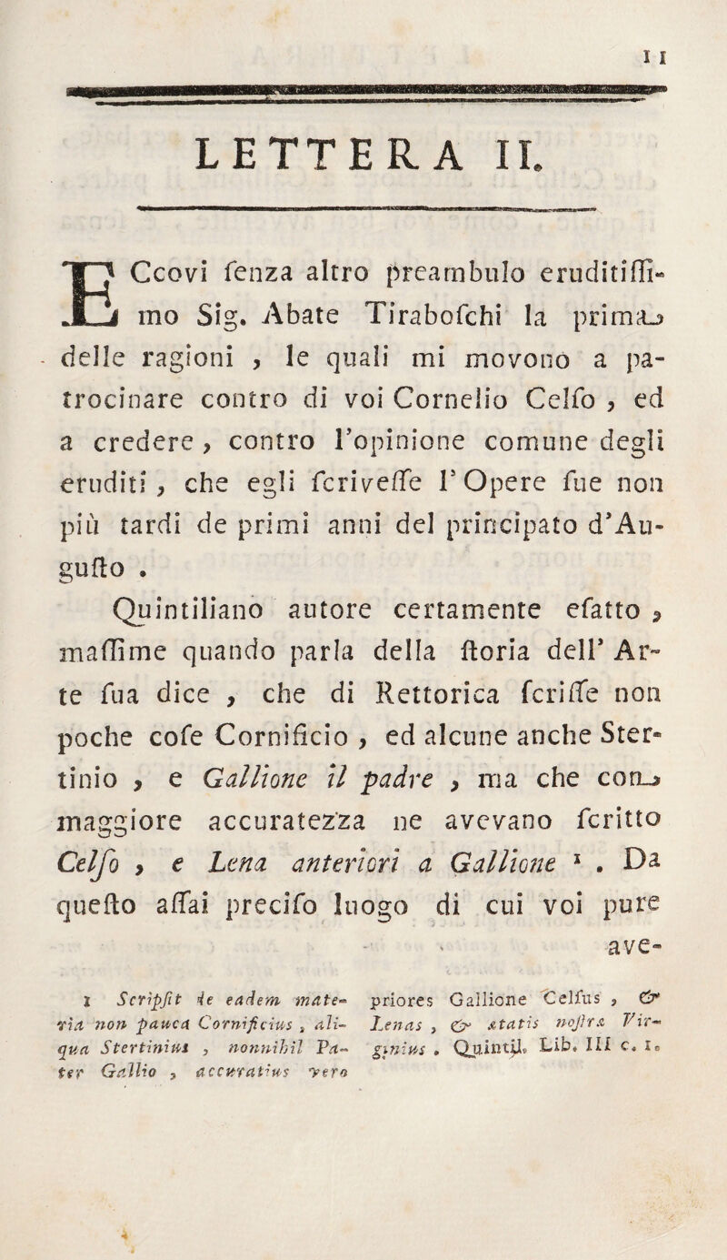ECcovi fenza altro preambolo eruditili!- ino Sig. Abate Tirabofchi la prima_> - delle ragioni , le quali mi movono a pa¬ trocinare contro di voi Cornelio Celfo , ed a credere > contro rapimene comune degli eruditi, che egli feriveffe l5 Opere lue non più tardi de primi anni del principato d’Au» godo * Quintiliano autore certamente efatto 5 maffime quando parla della ftoria deir Ar¬ te fua dice , che di Rettorica feri de non poche cofe Cornificio , ed alcune anche Ster* tinio , e Gallionc il padre , ma che conu* maggiore accuratezza ne avevano fcritto Celfo y e Lena anteriori a Gallione 1 . Da quello affai precido luogo di cui voi pure ave- I Scripfit rie earlem mute- priores Gallione Celfus , & via non panca Cornificius , ali- Lenas , & Atatis nojlm Vir- qua Stertinins , nonnihìl Va- ginins . QtjiiitjjU Lib» III le ter Gallio 3 accurat^ns yern