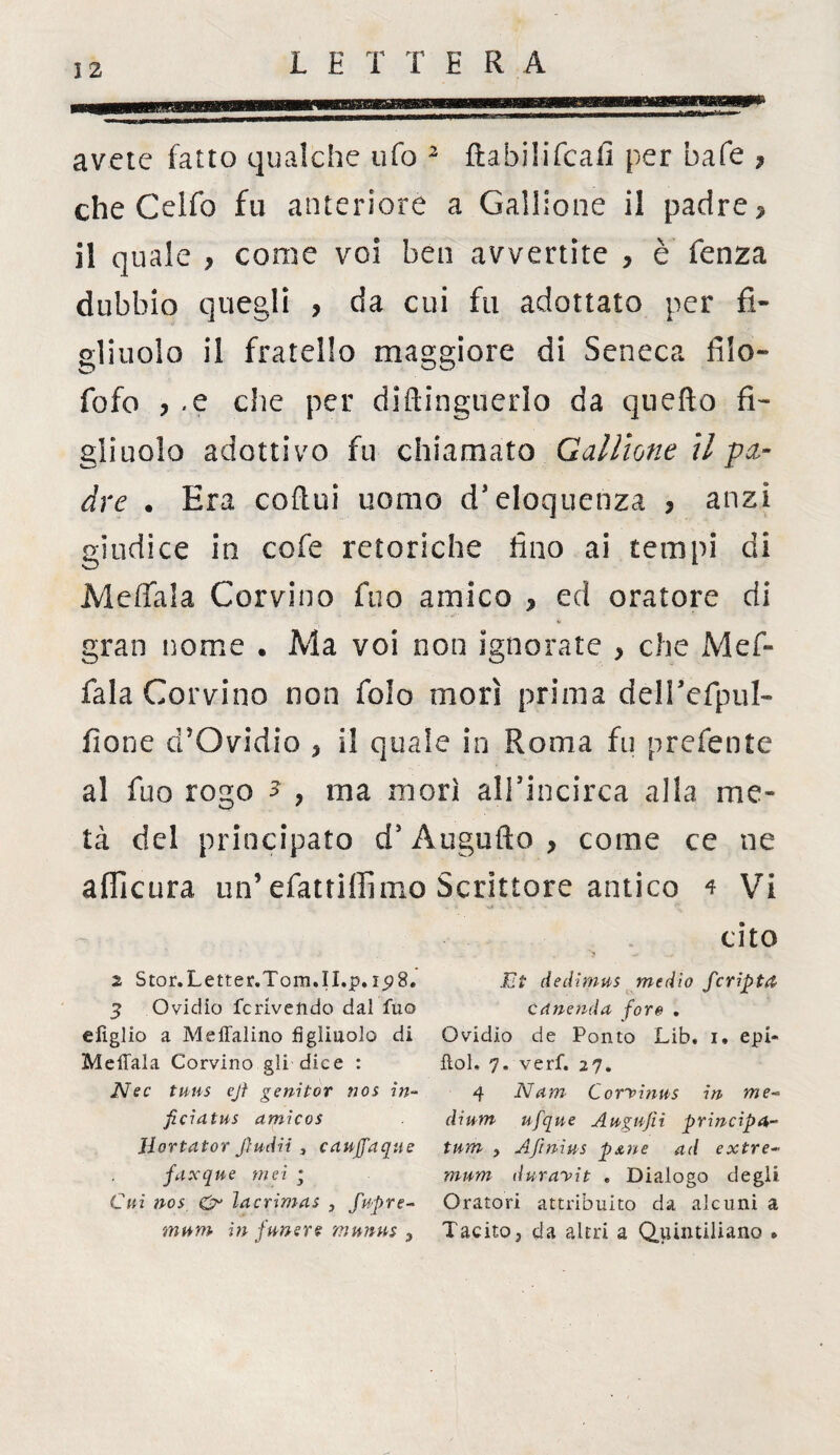 avete fatto qualche ufo 2 3 ftabilifcafi per bafe * che Celfo fu anteriore a Gallione il padre * il quale * come voi ben avvertite * è fenza dubbio quegli > da cui fu adottato per fi¬ gliuolo il fratello maggiore di Seneca filo- fofo * .e che per diftinguerìo da quefto fi¬ gliuolo adottivo fu chiamato Gallione il ■pa¬ dre . Era coftui uomo d* eloquenza * anzi giudice in cofe retoriche fino ai tempi di Meffala Corvino fuo amico * ed oratore di gran nome . Ma voi non ignorate * che Mef¬ fala Corvino non folo morì prima déirefpul- fione d}Ovidio * il quale in Roma fu preferite al fuo rogo a ? ma morì all’incirca alla me¬ tà del principato dJ Augnilo* come ce ne afficura un’ efattilfimo Scrittore antico 4 Vi cito 2 Stor.Letter.Tom.II.p. 15)8. 3 Ovidio fcrivelido dai fuo efìglio a Meffalino figliuolo di Meffala Corvino gli dice : Nec tmis ejf genitor nos in- ficiatus amicos Hortator Jìuiiii 3 cauffaque faxque mei ; Cui nos O lacrimai , fupre- mum in funere munus 9 Et dedimus medio fcripta canenda foro . Ovidio de Ponto Lib. i. epi« ftol. 7. verf. 27. 4 Nani C or'viftus in me* di uni ufque Augufii principe- tum , Ajìnius pxne ad extre~ mum durayit . Dialogo degli Oratori attribuito da alcuni a Tacito j da altri a Quintiliano .