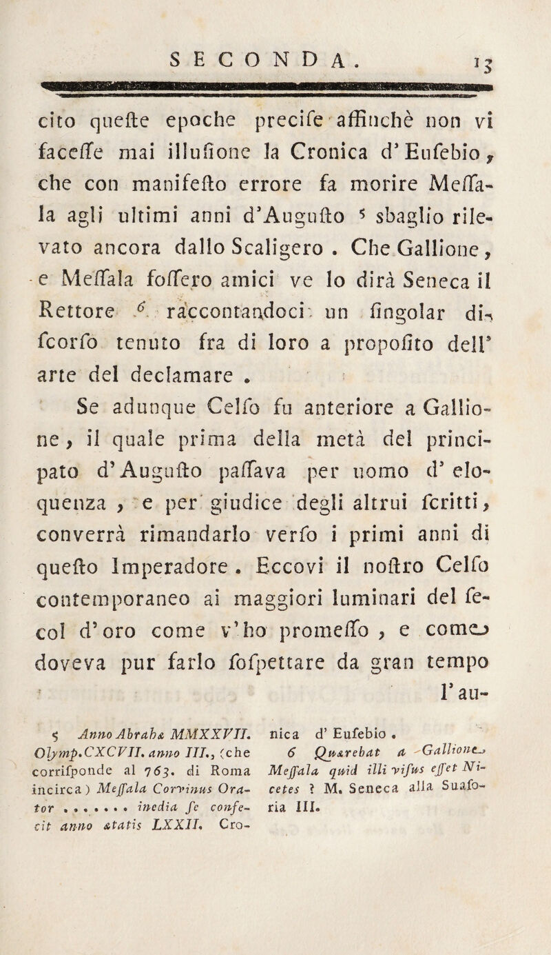 cito quelle epoche precife affinchè non vi faceffe mai illusone la Cronica d* Eufebio, che con manifeflo errore fa morire Me/Ta- la agli ultimi anni cTAugufto 5 sbaglio rile¬ vato ancora dallo Scaligero . CheGallione, -e Mettala fottero amici ve lo dirà Seneca il Rettore A raccontandoci, un fingolar din fcorfo tenuto fra di loro a propofito deli5 arte del declamare « Se adunque Celfo fu anteriore a Gal!io¬ ne , il quale prima della metà del princi¬ pato d’Augnilo pattava per uomo ds elo¬ quenza } e per giudice degli altrui ferirti, converrà rimandarlo verfo i primi anni di quello Imperadore . Eccovi il noftro Celfo contemporaneo ai maggiori luminari del fe- col d’oro come v’ho prometto ? e conio doveva pur farlo fofpettare da gran tempo E au- $ Anno Alt ab a MMX XVII. nica d’ Eufebio « Olymp*CXCVII, Anno III,, (che 6 QnArebat A GalUont corrifponde al 763. di Roma Mejfala qmd illi vifns ejfet Ni- incirca) Meffala Corvinus Ora- cetes ? M. Seneca alla Suafo- tor ....... inedia fe confe- ria III. cìt anno Atatis LXXIL Grò-