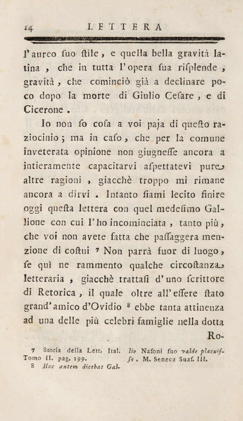 H f aureo fuo Etile , e quella bella gravità la¬ tina > che in tutta l'opera Tua rifplende , gravità , che cominciò già a declinare po¬ co dopo la morte di Giulio Cefare , e di Ci cerone « Io non fo cofa a voi paia di quefto ra¬ ziocinio y ina in cafo , che per la comune inveterata opinione non giugnelTe ancora a intieramente capacitarvi afpettatevi puro altre ragioni , giacché troppo mi rimane ancora a dirvi . Intanto fiami lecito finire oggi quella lettera con quei medefimo Gal- Jione con cui V ho incominciata , tanto più, che voi non avete fatta che paffaggera men¬ zione di coftui 7 Non parrà fuor di luogo, fe qui ne rammento qualche circoftanziu letteraria , giacché .trattali d’uno fcrittore di Retorica, il quale oltre all’edere flato grand’amico d’Ovidio 8 ebbe tanta attinenza ad una delle più celebri famiglie nella dotta Ro- 7 Storia della Lctt. Ital. Ho Nafoni fuo yaìde placiti/-* Tomo II. pag. 199. fe «, M. Seneca Suaf. III. S Hoc dtttem dicebat Gal-