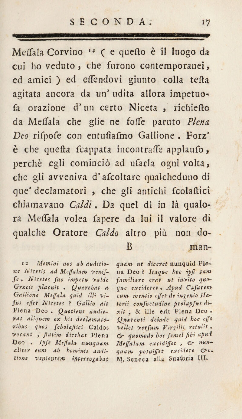 Meffala Corvino u ( e quello è il luogo da cui ho veduto? che furono contemporanei? ed amici ) ed effendovi giunto colla tefta agitata ancora da un’ udita allora impetuo^ fa orazione d* un certo Niceta , richiefto da Meffala che glie ne foffe partito Piena Deo rifpofe con entufiafmo Gallione . Forz* è che quella fcappata incontrale applaufo, perchè egli cominciò ad tifarla ogni volta? che gli avveniva d* ascoltare qualcheduno di que’ declamatori ? che gli antichi fcolaftici chiamavano Caldi « Da quel dì in là qualo¬ ra Meffala volea fapere da lui il valore di qualche Oratore Caldo altro più non do¬ li man- 12 Memini nos ab auditio- ne Nicetis ad Mejfaìam yenif- fe , Nicetes fuo impeti yalde Grxcis placuit . Quarebat a Gallione Meffala quid illi yi- fus ejfet Nicetes ì Gallio ait Piena Deo . Quotiens audie- tat alìrjnem ex bis declamato- 'ribus quos fcholajìici Caldos yocant , Jìatim dicebat Piena Deo « Ipfe Meffala nunquam aliter eum ab hominis audi- tione yepientem inperrogabat quam ut diceret nunquìd Pie¬ na Deo ? Itaque hoc ipfi tam familiare erat ut inyito quo- que excideret. Apud CAfarem cum mentio effet de ingenio Ha¬ te rii confuetndine p.rolapfus di- xit * & ille erit Piena Deo . QuArentì deinde quid hoc effe yellet yerfum Virgilii retulit ? O* quomodo hoc femel fibi apud Meffalam excidiffet , Gr nun- quam potuiffei excidere £rc» M, Seneca alla Suaforia liD ✓