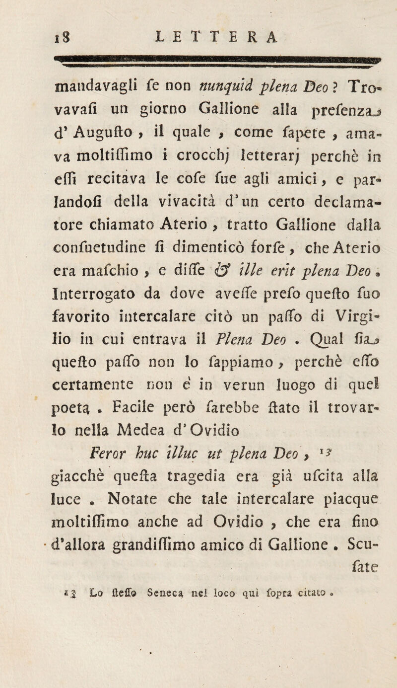 mandavagli fe non nunquid piena Deo ? Tro- vavafi un giorno Gallione alia prcfenzaj d’ Augufio , il quale , come fapet'e » ama¬ va moltiffimo i crocchj letterarj perchè in elfi recitava le cofe fue agli amici, e par¬ landoli della vivacità d’un certo declama¬ tore chiamato Aterio , tratto Gallione dalla confuetudine fi dimenticò forfè , che Aterio era mafchio , e diiTe & Ule erìt piena Deo. Interrogato da dove avelie prefo quello fuo favorito intercalare citò un palio di Virgi¬ lio in cui entrava il Piena Deo . Qual fia_s quello palio non lo Tappiamo > perchè elfo certamente non e in verun luogo di quei poeta • Facile però farebbe Rato il trovar¬ lo nella Medea d’Ovidio Per or huc Ulne ut piena Deo > 1? giacché quella tragedia era già ufeita alla luce . Notate che tale intercalare piacque moltilfimo anche ad Ovidio , che era fino • d’allora grandifiìmo amico di Gallione . Scu- fate «3 Lo ftefTo Seneca nel loco qui fopra citato •