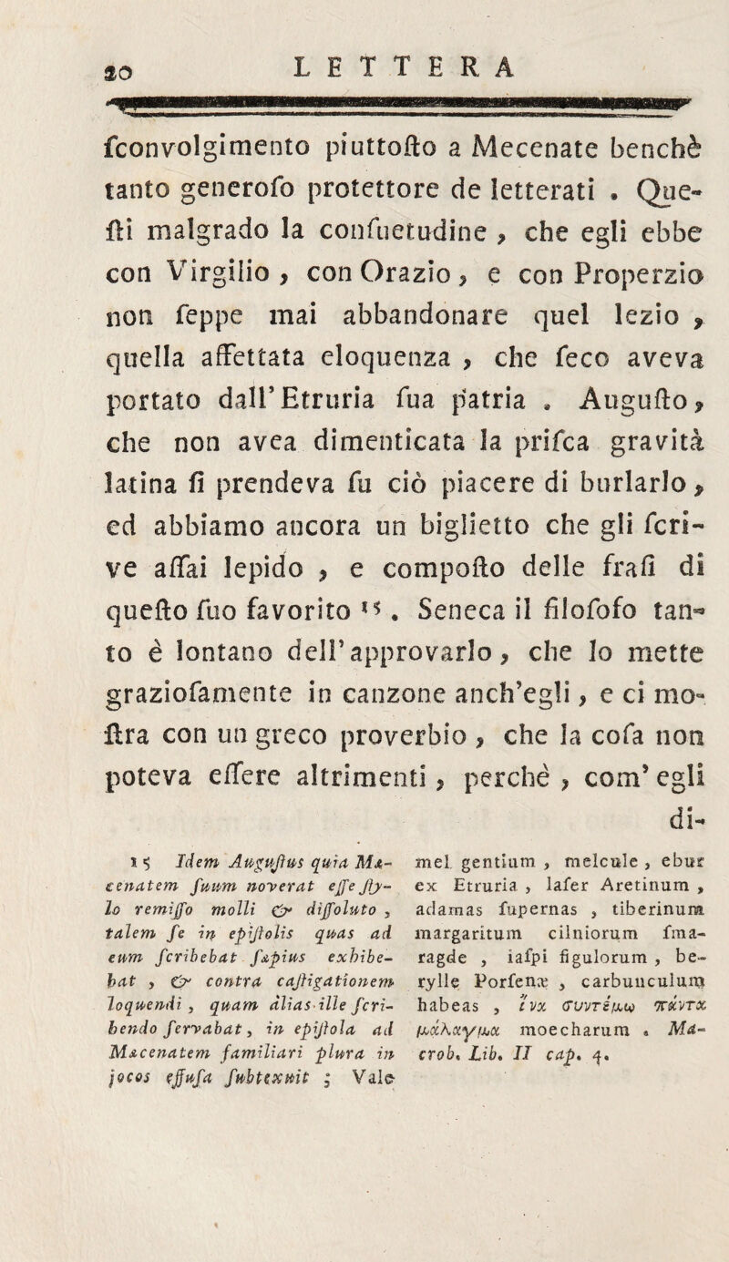so fconvolgimento piuttofto a Mecenate benché tanto generofo protettore de letterati . Que¬ lli malgrado la confuetudine , che egli ebbe con Virgilio, con Orazio, e con Properzio noti Teppe mai abbandonare quel lezio , quella affettata eloquenza , che feco aveva portato dail’Etruria Tua patria . Augnilo, che non avea dimenticata la prifca gravità latina fi prendeva fu ciò piacere di burlarlo, ed abbiamo ancora un biglietto che gli fcri¬ ve affai lepido , e comporlo delle frafi di quefto Tuo favorito ** . Seneca il fi'lofofo tan¬ to è lontano dell’ approvarlo, che lo mette graziofarnente in canzone anch'egli, e ci ino¬ ltra con un greco proverbio , che la cofa non poteva effere altrimenti, perchè , com’ egli di- Idem Auguftvs quia Mx- mel gentlum , melcule , ebur eenatem fuum noyerat effe Jìj- ex Etruria , lafer Aretinum , lo remìffo molli & diffoluto . adamas fupernas , tiberinum talem fe in epijlolis quas ad margaritum cilniorum fma- eum fcribebat f&pius exhibe- ragde , iaipi fìgulorum , be- bat , O cantra caJligatAonem rylle Porfenx , carbuucuìunj loqwendi y quam àliasilìe feri- habeas , ivx Gvvréfxeo ichrx bendo fervabat > in epijìoìa ad (xxkcty ikx moecharum * Mrf- Mxcenatem familiari plura in crob, Lib. II cap. q, jocos ejjufa fwbtexmt ; Valfr