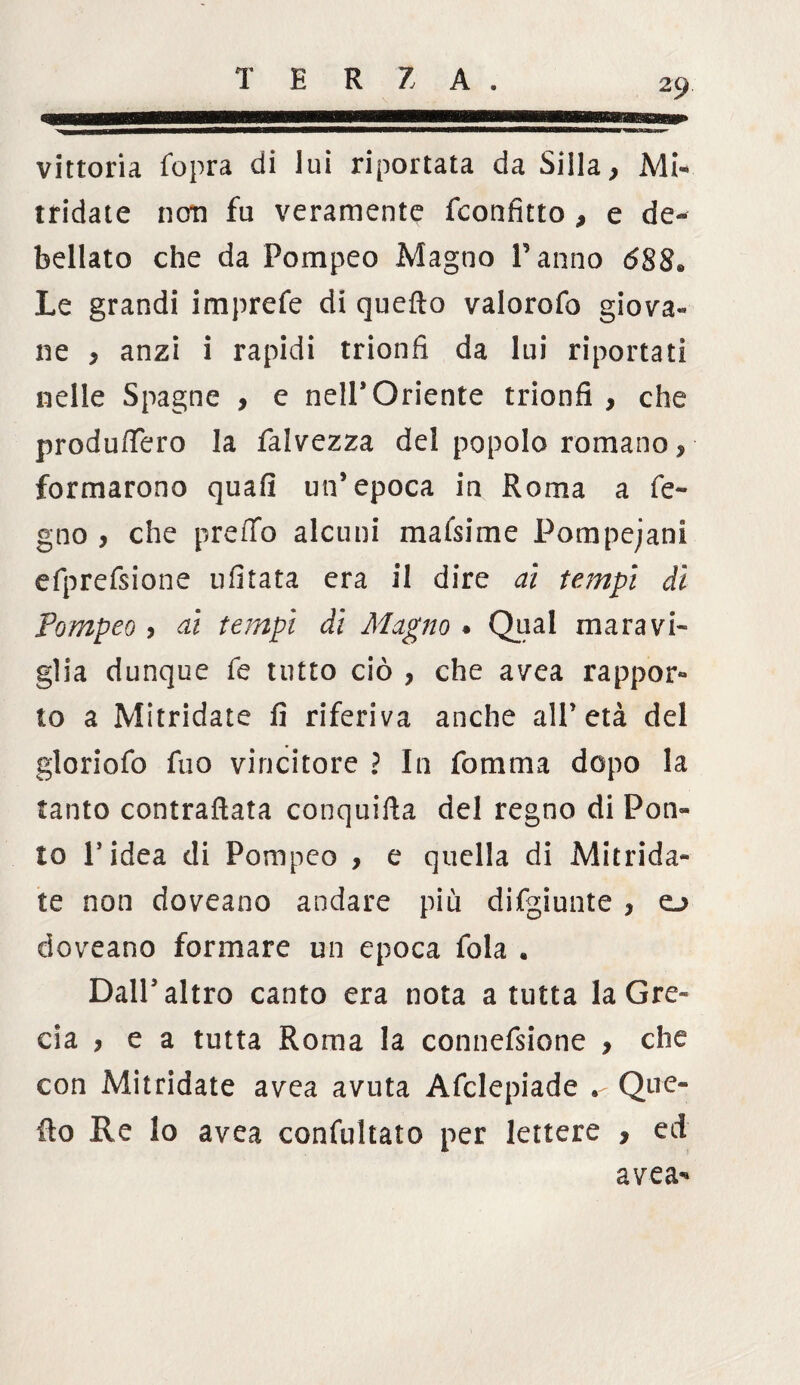 vittoria fopra di lui riportata da Siila, Mi¬ tridate noti fu veramente Sconfitto , e de¬ bellato che da Pompeo Magno Panno <588® Le grandi imprefe di quefio valorofo giova- ne > anzi i rapidi trionfi da lui riportati nelle Spagne , e nell’Oriente trionfi , che produftero la falvezza del popolo romano, formarono quafi un’epoca in Roma a fe- gno , che preffo alcuni maisime Pompeiani efprefsione ufitata era il dire ai tempi di Pompeo, ai tempi di Magno . Qual maravi¬ glia dunque fe tutto ciò , che avea rappor¬ to a Mitridate fi riferiva anche all’età del gloriofo fuo vincitore ì In forum a dopo la tanto contrafiata conquifta del regno di Pon¬ to l’idea di Pompeo , e quella di Mitrida¬ te non doveano andare più difgiunte , o doveano formare un epoca fola • Dall’altro canto era nota a tutta la Gre¬ cia , e a tutta Roma la connefsione , che con Mitridate avea avuta Afclepiade . Que¬ fto Re lo avea confutato per lettere , ed avea’»