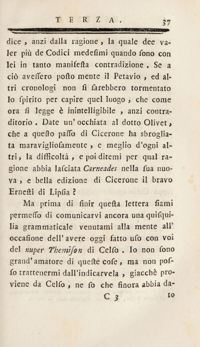 1111— ■ ■ dice , anzi dalla ragione , la quale dee va¬ ler più de Codici medefimi quando fono con lei in tanto manifella contradizione . Se a ciò avellerò pollo mente il Petavio , ed al¬ tri cronologi non fi farebbero tormentato lo fpirito per capire quel luogo , che come ora fi legge è inintelligibile , anzi con tra¬ dirono * Date un’occhiata a! dotto Olivet, che a quello patfb di Cicerone ha sbroglia¬ ta maravigliofamente , c meglio d’ogni al¬ tri ? la difficoltà, e poi ditemi per qual ra¬ gione abbia lafciata Carneades nella fua nuo¬ va , e bella edizione di Cicerone il bravo Ernefti di Lipfia ì Ma prima di finir quella lettera fiami permeilo di comunicarvi ancora una quifqui- lia grammaticale venutami alla mente all' occafione dell’ avere oggi fatto ufo con voi del nuper Themifon di Celfo . Io non fono grand’amatore di quelle cofe, ma non pof- fo trattenermi dalPindicarvela > giacché pro¬ viene da Celfo , ne fo che finora abbia da-