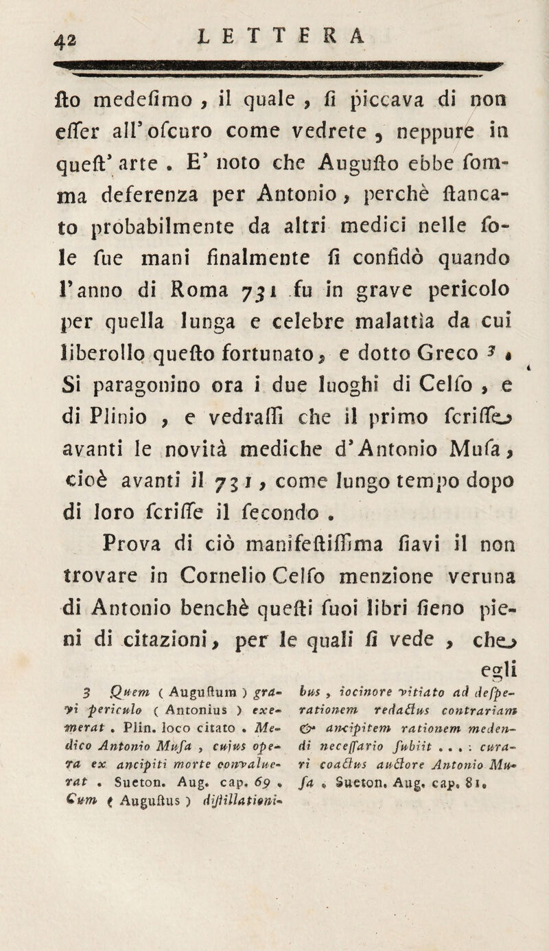 fio medefimo , il quale , fi piccava di non effer alfofcuro come vedrete 3 neppure in quefT arte . Es noto che Augnilo ebbe forn¬ irla deferenza per Antonio * perchè fianca¬ to probabilmente da altri medici nelle fo¬ le fue mani finalmente fi confidò quando l’anno di Roma 731 fu in grave pericolo per quella lunga e celebre malattia da cui liberollo quello fortunato>■ e dotto Greco * » Si paragonino ora i due luoghi di Cello , e di Plinio , e v ed raffi che il primo fcriflfo avanti le novità mediche d’Antonio Mufa* cioè avanti il 751, come lungo tempo dopo di loro fcriffe il fecondo » Prova di ciò manifeftiffima flavi il non trovare in Cornelio Ceffo menzione veruna di Antonio benché quelli Tuoi libri fieno pie¬ ni di citazioni, per le quali fi vede > cho egli 3 Quem ( Auguftum ) gra- bua , iocinore yitìato ad defpe- yi pericolo ( Antonius ) exe- rationem redadus contrariarti merat . Plin. loco citato . Me- & ancipitem rationem meden- dico Antonio Mptfa , cujua ope- di neceffario fubìit , . , : cura¬ ta ex ancipiti morte oonyalue- ri coadus audore Antonio Mu* rat . Sueton. Aug. cap. 69 » fa ® Sueton, Aug, cap» 8i« Qum ( Augulius ) difilla tieni-