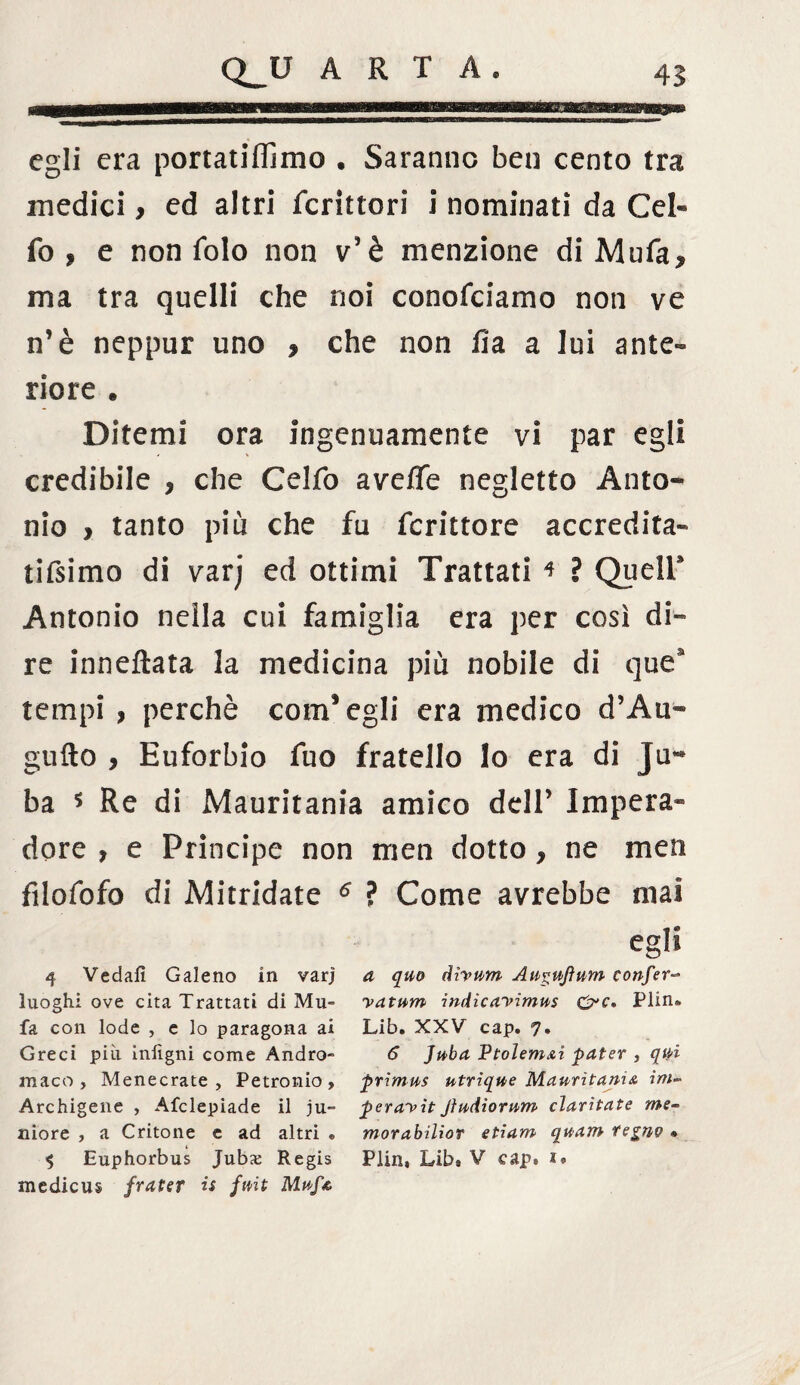 egli era portatiflimo . Saranno ben cento tra medici > ed altri fcrittori i nominati da Cel« fo * e non folo non v5è menzione di Mufa* ma tra quelli che noi conofciamo non ve n’è neppur uno 9 che non fia a lui ante¬ riore . Ditemi ora ingenuamente vi par egli credibile * che Celfo aveffe negletto Anto¬ nio > tanto più che fu fcrittore accredita- tifsimo di varj ed ottimi Trattati * ? Queir Antonio nella cui famiglia era per così di¬ re inneftata la medicina più nobile di quea tempi , perchè cornagli era medico d’Au- gufto , Euforbio fuo fratello lo era di jli¬ ba * Re di Mauritania amico deir Impera» dorè , e Principe non men dotto, ne men filofofo di Mitridate 6 ? Come avrebbe mai egli 4 Vedali Galeno in varj a quo dìvnm Au^ujìum conferà luoghi ove cita Trattati di Mu- vatum indica'vimus &c, Plin* fa con lode , e lo paragona ai Lib. XXV cap. 7. Greci più inlìgni come Andro- 6 Jnba Ptolem&i pater , qui maco , Menecrate , Petronio, primus utrique Mauritania ini- Archigene , Afclepiade il ju- perayitJìudiornm ciarliate me¬ more , a Critone e ad altri e morabilior etiam quam regno * $ Euphorbus Jubx: Regis Piin, Lib, V cap, medicus frater is fuit Muf*