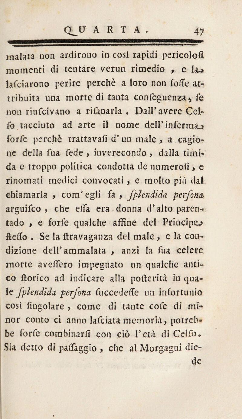 4 B f>nfflWfÌTÌ»lTf'ir malata non ardirono in così rapidi pericolofi momenti di tentare vermi rimedio , e la~a lafciarono perire perchè a loro non foffe at¬ tribuita una morte di tanta confeguenza, fé non riufcivano a rifanarla . Dall’avere Cek fo tacciuto ad arte il nome dell*inferma^ forfè perchè trattava!] d’ un male , a cagio¬ ne della fua fede , inverecondo, dalla timi¬ da e troppo politica condotta de numerofi > e rinomati medici convocati, e molto più dal chiamarla , com’egli fa , fplendida perforici arguifco , che ella era donna d’alto paren¬ tado , e forfè qualche affine del Principe» ftefTo . Se la ftravaganza del male, e la con¬ dizione dell’ammalata , anzi la fua celere morte avdfero impegnato un qualche anti« co fiori-co ad indicare alla pofterità in qua- le fplendida perfona fuccedeffe un infortunio così (ingoiare , come di tante cofe di mi¬ nor conto ci anno lafciata memoria, potrei)- be forfè combinarli con ciò l’età di Celfo® Sia detto di palfaggio , che al Morgagni die- de