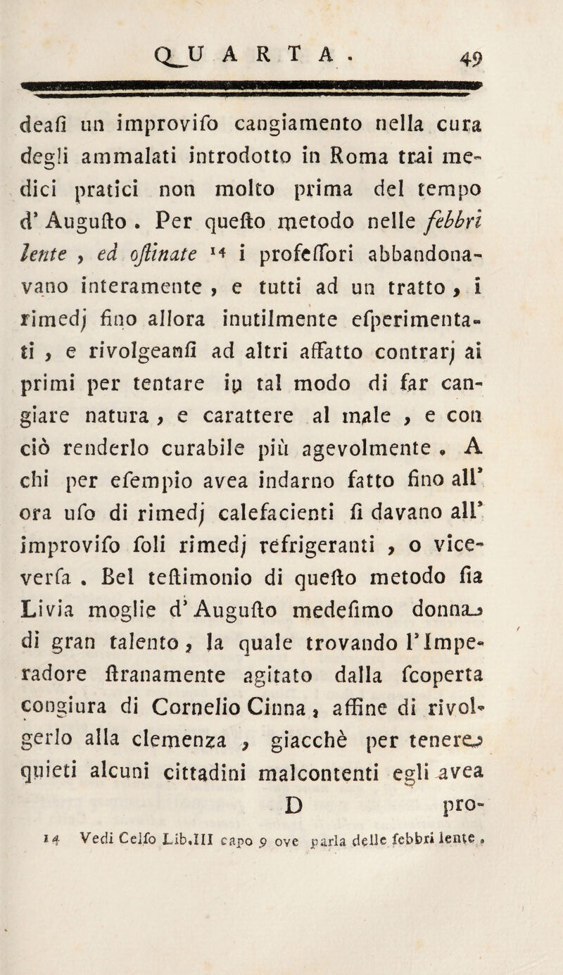 ami»! deafi un improvifo cangiamento nella cura degli ammalati introdotto in Roma trai me- dici pratici non molto prima del tempo d* Augufto . Per quefto metodo nelle febbri lente } ed oftinate i profeffon abbandona¬ vano interamente , e tutti ad un tratto , i rimedi fino allora inutilmente efperimenta» ti > e rivolgeanfi ad altri affatto contrarj ai primi per tentare ip tal modo di far can¬ giare natura , e carattere al male , e con ciò renderlo curabile più agevolmente , A chi per efempio avea indarno fatto fino all* ora ufo di rimedj calefacienti fi davano all9 improvifo foli rimed; refrigeranti , o vice- verfa . Bel teftimonio di quefto metodo fia Livia moglie d’Augufto medefimo donna-j di gran talento, la quale trovando Plmpe- radore ftranamente agitato dalla fcoperta congiura di Cornelio Cinna * affine di rivol¬ gerlo alla clemenza , giacché per tenero quieti alcuni cittadini malcontenti egli avea D prò» *4 Vedi Ceffo JLifcuIII capo p ove parla delle febbri lente »