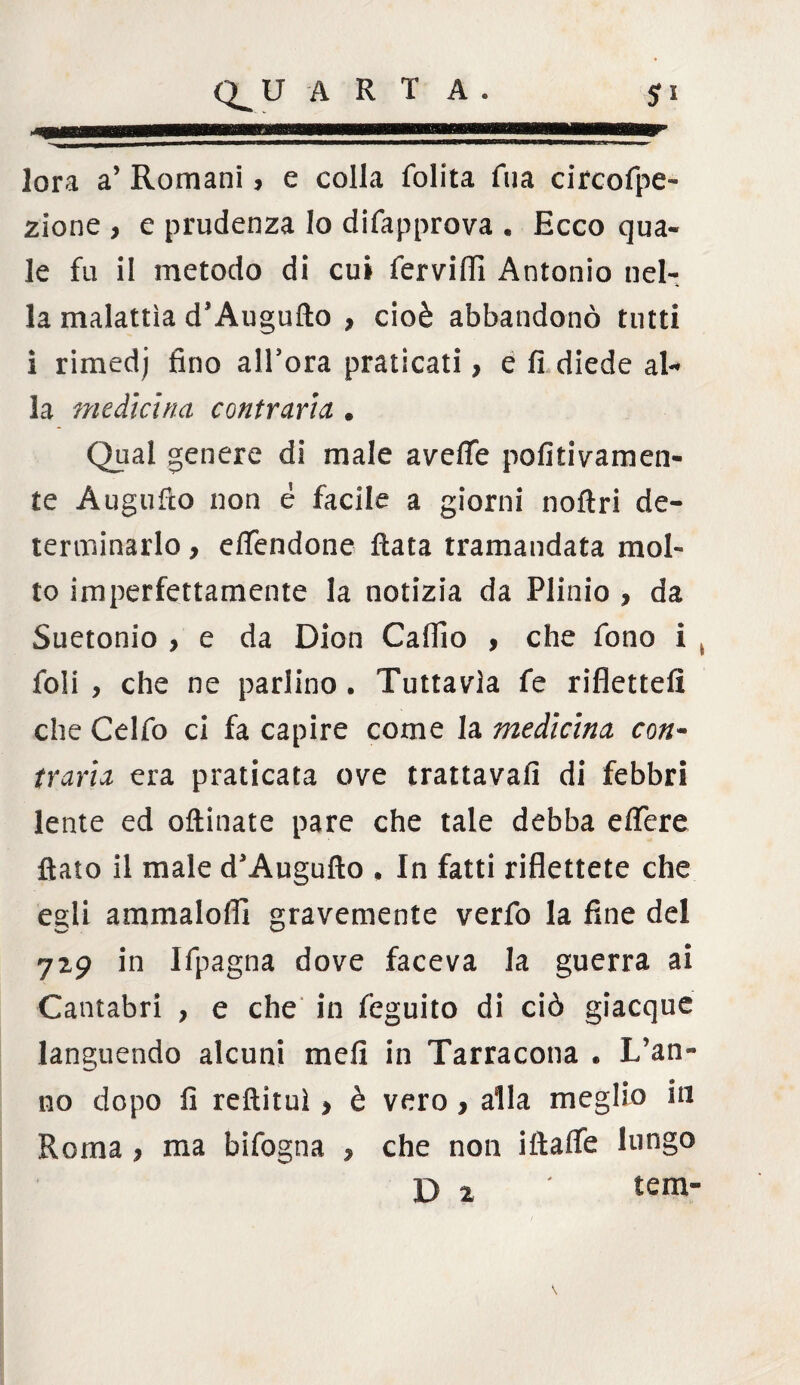 lora a’ Romani, e colla folita Tua circofpe- zione , e prudenza lo difapprova . Ecco qua¬ le fu il metodo di cui fervili! Antonio nel¬ la malattìa d’Augufto , cioè abbandonò tutti i rimedj fino allora praticati > e fi diede al¬ la medicina contrarla . Qual genere di male avefife pofitivamen¬ te Àugufio non é facile a giorni nofìri de¬ terminarlo , effendone fiata tramandata mol¬ to imperfettamente la notizia da Plinio , da Suetonio , e da Dion Calilo , che fono i t foli , che ne parlino . Tuttavìa fe riflettefi che Celfo ci fa capire come la medicina con- trarla era praticata ove trattavafi di febbri lente ed oftinate pare che tale debba efifere fiato il male d’Augufto , In fatti riflettete che egli ammalofli gravemente verfo la fine del 7x9 in Ifpagna dove faceva la guerra ai Cantabri , e che in feguito di ciò giacque languendo alcuni mefi in Tarracona * L’an¬ no dopo fi reftituì > è vero , alla meglio in Roma , ma bifogna , che non iftalfe lungo