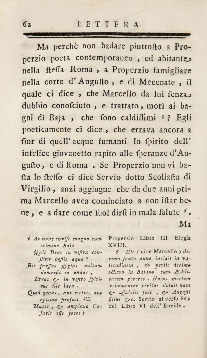 Ma perchè non badare piuttofto a Pro¬ perzio poeta contemporaneo , ed abitante* nella fteffa Roma , a Properzio famigliare nella corte d’ Augnilo * e di Mecenate , il quale ci dice , che Marcello da lui Lenza-* dubbio conofciuto y e trattato, morì ai ba¬ gni dì Baja , che fono caldi Hi mi $ ? Egli poeticamente ci dice , che errava ancora a fior di quell’acque fumanti lo fpirito dell* infelice giovanetto rapito alle fperanze d’Au- gufto y e di Roma • Se Properzio non vi ba¬ ila Io fle/To ci dice Servio dotto Scoliafta di Virgilio , anzi aggiugne che da due anni pri¬ ma Marcello avea cominciato a non iftar be¬ ne j e a dare come fuol diri! in mala falute 6 * Ma i At nane inyifo magno civm Properzio Libro III Elegia crimine BajA XVIII, Quis Deus in yejira con- 6 Hic ( cioè Marcello ) de- Jìitit bojìis aqua ? cimo fexto anno incidit in va- His prejfus Jìjgias yultum letudinem , & periit decimo demerfit in undas , odayo in Baiano cum JEdili- Errat & in yojìro fpiri- tatem gereret . Hujus mortem tus ille ìacu * yehementer cìyitas doìuit nam Quid genus , aut yirtus, a ut & ajfabilìs fuit , & Augujìi ottima profuit illi iilius &c* Servio al verfo 8 62 Mater 0 O* amplexo C&- del Libro VI dell’ Eneide . faris ejfe focos ì