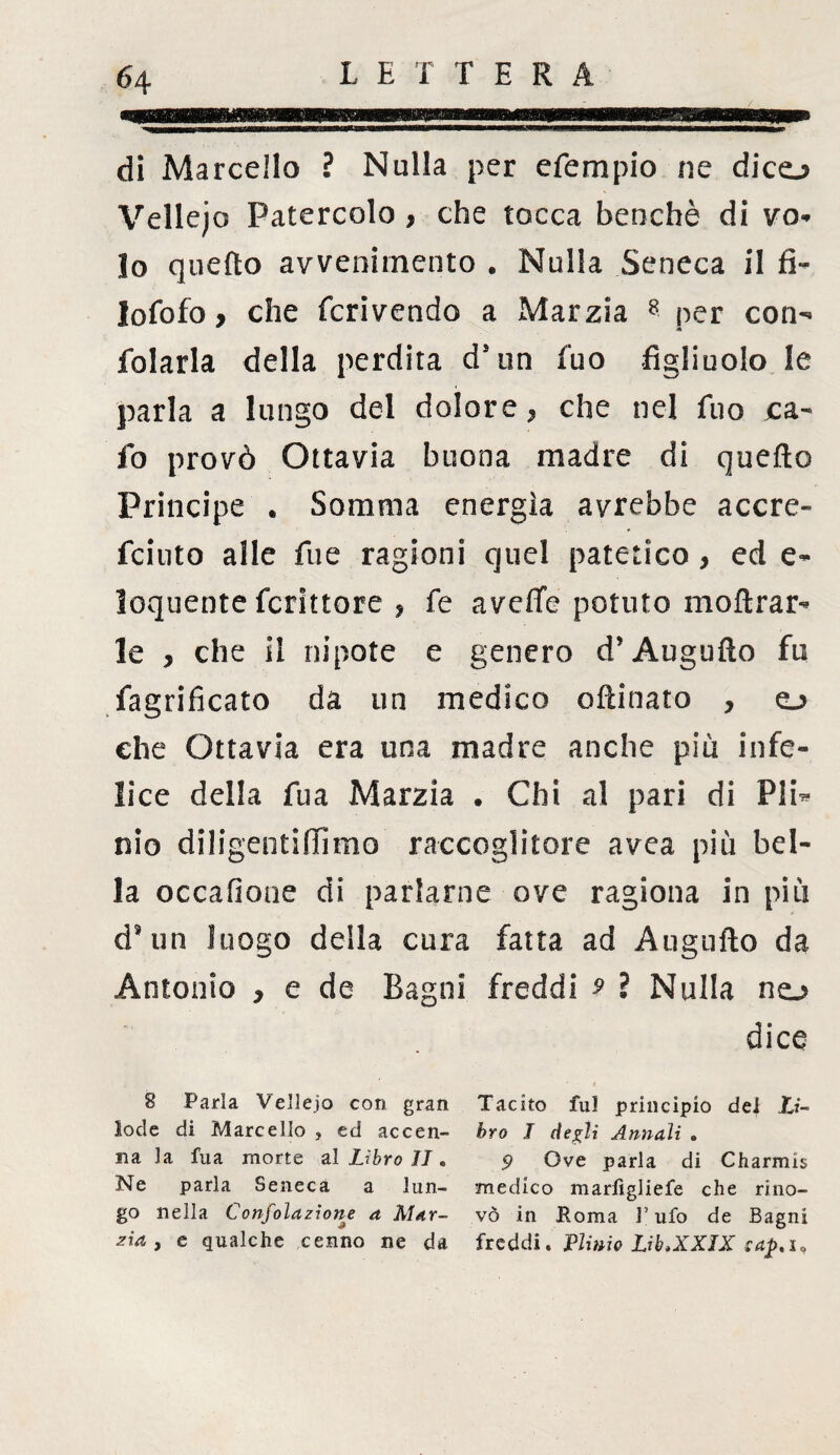 di Marcello ? Nulla per efempio ne dico Vellejo Patercolo , che tocca benché di vo¬ lo quefto avvenimento . Nulla Seneca il fi- lofofo, che fcrivendo a Marzia 8 per con- folarla della perdita dsun fuo figliuolo le parla a lungo del dolore. che nel fuo ca- fo provò Ottavia buona madre di quefto Principe . Somma energia avrebbe acero fciuto alle fue ragioni quel patetico > ed e- loquente fcrittore * fe aveffe potuto moftrar- le , che il nipote e genero d’Augufto fu fagrificato da un medico oftinato , o che Ottavia era una madre anche più infe¬ lice della fua Marzia . Chi al pari di Pli^ nio diligentiftìmo raccoglitore avea più bel¬ la occafiooe di parlarne ove ragiona in più dsun luogo della cura fatta ad Augufto da Antonio , e de Bagni freddi 9 ? Nulla no dice 8 Parla Vellejo con gran Tacito fui principio dei li- lode di Marcello , ed accen- òro I degli Annali . a la fua morte al Libro II * 9 Ove parla di Charmis Ne parla Seneca a lun- medico marfìgliefe che riiio- go nella Confolazione a Mar- vò in Roma l'ufo de Bagni zìa j e qualche cenno ne da freddi. Plinio Lib.XXIX oap. i.