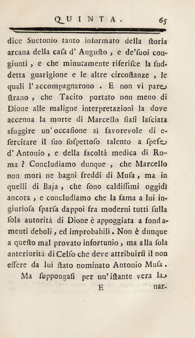 -rmwimwwiiwr hw mi «ni ■■—mi— ■■■■ dice Suetonio tanto informato della iloria arcana della cafa ds Auguflo } e de’fuoi con» giunti ? e che minutamente riferifce la fud- detta guarigione e le altre circoftanze , le quali r accompagnarono . E non vi paro ftrano , che Tacito portato non meno di Dione alle maligne interpretazioni la dove accenna la morte di Marcello fiali lafciata sfuggire un* occafione sì favorevole di e- fercitare il fuo fofpettofo talento a fpefo d’ Antonio , e della facoltà medica di Ro¬ ma ? Concludiamo dunque , che Marcello non morì ne bagni freddi di Mufa, ma in quelli di Baja , che fono caldifiìmi oggidì ancora , e concludiamo che la fama a lui in- giuriofa fparfa dappoi fra moderni tutti falla fola autorità di Dione è appoggiata a fonda¬ menti deboli, ed improbabili. Non è dunque a quello mal provato infortunio , ma alla fola anteriorità di Celfo che deve attribuirli il non edere da lui flato nominato Antonio Mufa. Ma fuppongafi per un’iftante vera Ia_> E < nar-