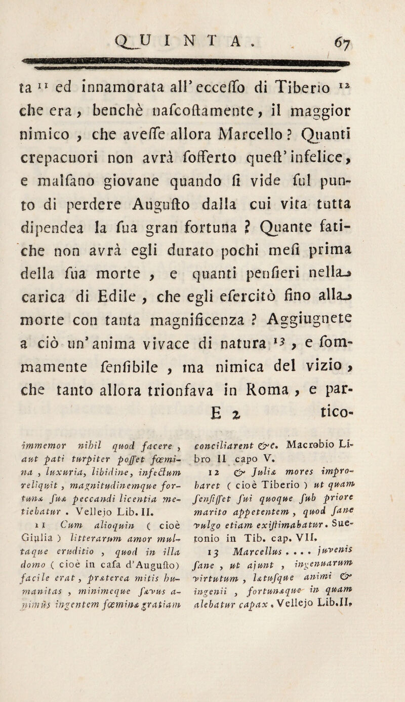 ta 11 ed innamorata all’ eccello di Tiberio 12 che era > benché nafcoftamente, il maggior nimico , che avelie allora Marcello ? Oliatiti crepacuori non avrà (offerto quell:5infelice, e malfano giovane quando fi vide fui pun¬ to di perdere Augufto dalla cui vita tutta dipendea la fua gran fortuna ? Quante fati¬ che non avrà egli durato pochi meli prima della fua morte , e quanti penfieri nella»* carica di Edile , che egli efercitò fino alla.* morte con tanta magnificenza ? Aggiugnete a ciò un’anima vivace di natura , e foni- ma meni e fenfibile , ma nimica del vizio , che tanto allora trionfava in Roma , e par- fi Z tico- 1conciliarent &C» Macrobio Li¬ bro II capo V. 12 e> Julia mores impro- baret ( cioè Tiberio ) ut quanu fenfiffet fui quoque fub priore marito appetentem , quod Jane yulgo etiam exijìimabatur. Sue- tonio in Tib. cap. VII. 13 Marceìlus .... juvetiis fané , ut ajunt , ingenuarum yirtutum , latufque animi & ingenii , fortunaquey in quam alebatnr capax * Vellejo Lib.II? immemor nìhil quod facere , a ut pati turpi ter pojfet fcernì- na , luxuria, libidine, inftcìum relìquit , magnìtudinemque for¬ tuna fua peccandi licentia me- tiebatur . Vellejo Lib.IL 11 Cum alioquin ( cioè Giulia ) lìtterarum amor muU taque eruditio , quod in illa domo ( cioè in cafa d’Augufto) facile erat, praterea mitis hu- manitas , minìmeque f&yus a- mmùs ingentem fcemina grati am