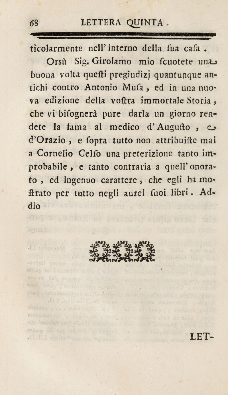 ticolarmente nell’ interno della Tua cafa . Orsù Sig. Girolamo mio fcuotete una_> buona volta quelli pregiudizi quantunque an¬ tichi contro Antonio Mufa , ed in una nuo¬ va edizione delia voflra immortale Storia, che vi bifognerà pure darla un giorno ren¬ dete la fama al medico d’Augufto , o d’Orazio , e fopra tutto non attribuire mai a Cornelio Celfo una preterizione tanto im¬ probabile » e tanto contraria a quell’ onora¬ to , ed ingenuo carattere, che egli ha mo- fìrato per tutto negli aurei Tuoi libri. Ad¬ dio LET-