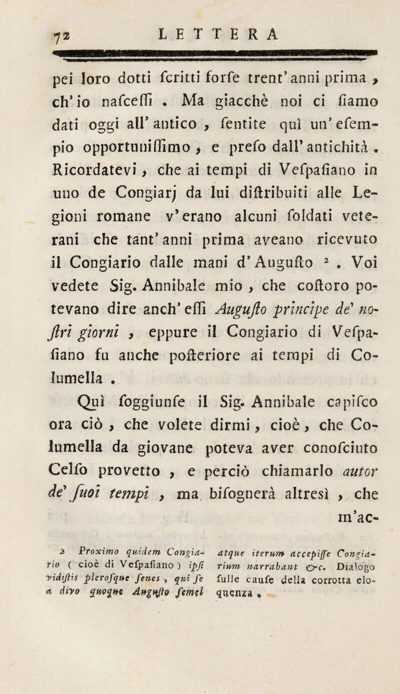 pei loro dotti ferini forfè trent9 anni prima f eh* io nafeeffi . Ma giacché noi ci fiamo dati oggi all9 antico , fentite qui un9 efem- pio opportunillimo * e prefo dall’antichità • Ricordatevi > che ai tempi di Vefpafiano in uno de Congiarj da lui diftribuiti alle Le¬ gioni romane v’erano alcuni foldati vete¬ rani che tant9 anni prima aveano ricevuto il Congiario dalle mani d’Auguflo 2 « Voi vedete Sig. Annibaie mio , che coftoro po¬ tevano dire anch* effi Augujlo principe de’ no- jlri giorni , eppure il Congiario di Vefpa¬ fiano fu anche pofteriore ai tempi di Co- lamella . Qui foggiunfe il Sig* Annibaie capifco ora ciò , che volete dirmi* cioè, che Co- lamella da giovane poteva aver conofciuto Celfo provetto , e perciò chiamarlo autor de\fuoi tempi , ma. bifognerà altresì , che m9ac- 3 Proximo quidem Concia- atque iterum accepìffe Cangici« rio ( cioè di Vefpafiano ) ipji riunì narrabant £rc» Dialogo yiciijhs plerofque fenes , qui fe fulJe caufe delia corrotta elo- * diyo quoque Angyfto ftmd quenza «