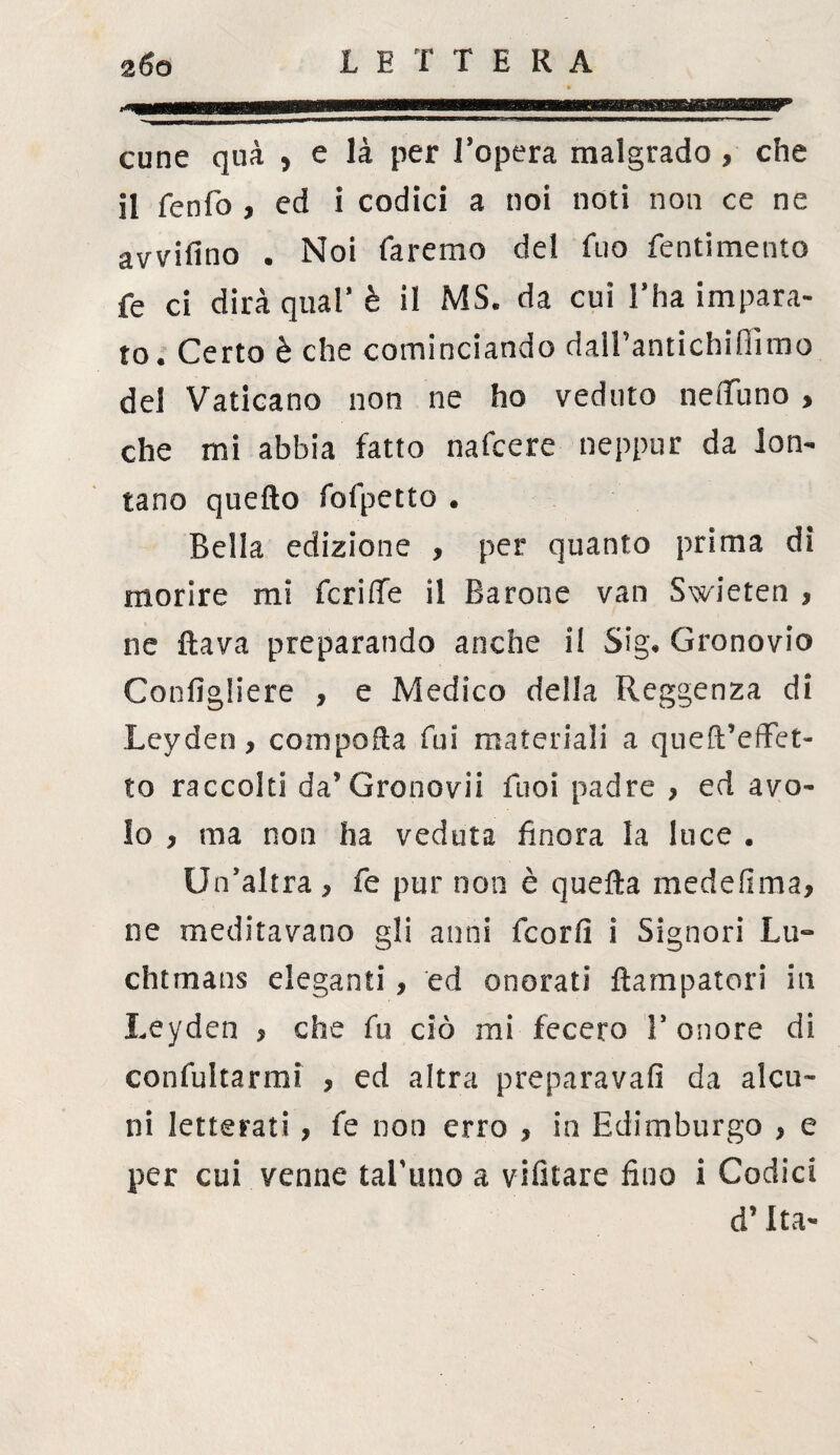 cune qua y e là per l’opera malgrado , che il fenfo , ed i codici a noi noti non ce ne avvifino • Noi faremo del fuo fentimento fe ci dirà qual* è il MS. da cui l’ha impara¬ to. Certo è che cominciando dalTantichifiimo del Vaticano non ne ho veduto neflfuno , che mi abbia fatto nafcere neppur da lon¬ tano quello fofpetto . Bella edizione , per quanto prima dì morire mi fcriffe il Barone van Swieten , ne flava preparando anche il Sig. Gronovio Configliere , e Medico della Reggenza di Leyden, compofla fui materiali a queft’effet- to raccolti da’Gronovii Tuoi padre , ed avo¬ lo , ma non ha veduta finora la luce . Un’altra , fe pur non è quella medefima, ne meditavano gli anni fcorfi i Signori Lu~ chtmans eleganti, ed onorati flampatori in Leyden , che fu ciò mi fecero V onore di confutarmi , ed altra preparava!! da alcu¬ ni letterati , fe non erro , in Edimburgo , e per cui venne tal'uno a vifitare fino i Codici d’Ita-