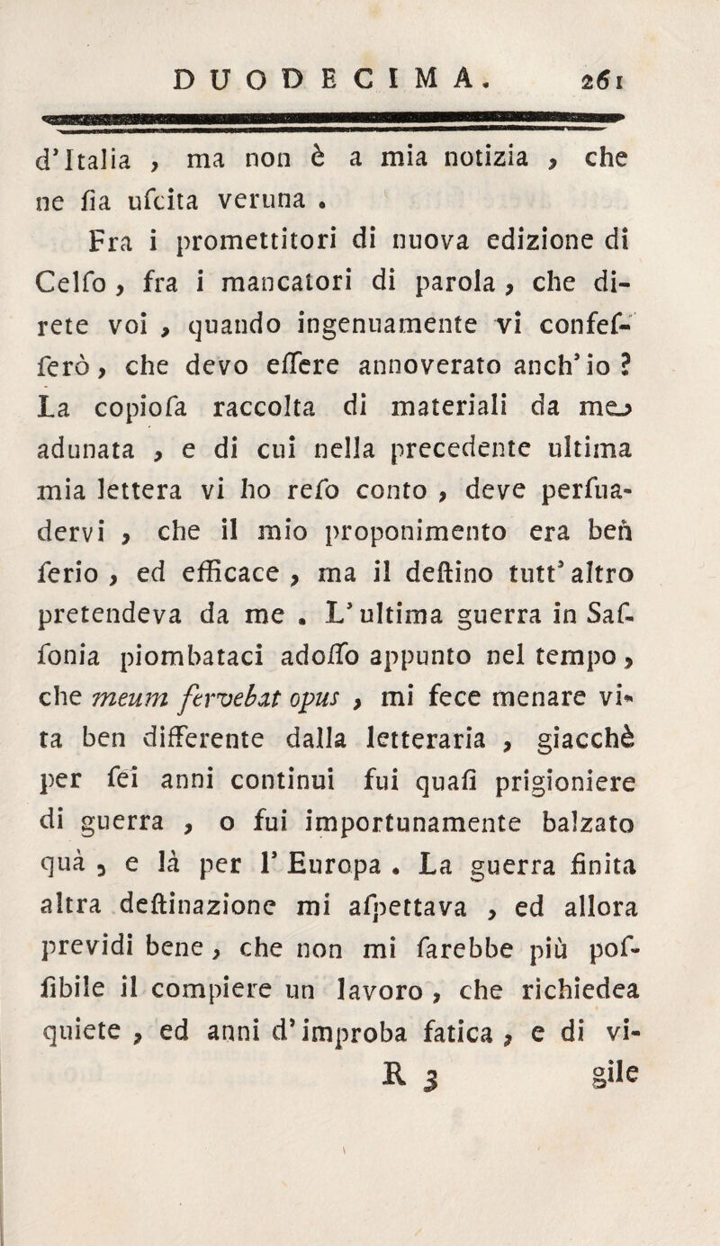 d’Italia , ma non è a mia notizia , che ne fia ufcita veruna . Fra i promettitori di nuova edizione di Celfo , fra i mancatori di parola , che di¬ rete voi , quando ingenuamente vi confef- ferò, che devo eflfere annoverato anch’io? La copiofa raccolta di materiali da mo adunata * e di cui nella precedente ultima mia lettera vi ho refo conto , deve perva¬ dervi * che il mio proponimento era beh ferio , ed efficace } rna il deftino tutt’altro pretendeva da me . L’ultima guerra in Saf. fonia piombataci adolfo appunto nel tempo > che meum ftrvebxt opus } mi fece menare vi* ta ben differente dalla letteraria , giacché per fei anni continui fui quafi prigioniere di guerra , o fui importunamente balzato qua 3 e là per 1’ Europa . La guerra finita altra deftinazione mi affettava , ed allora previdi bene > che non mi farebbe più pof- Abile il compiere un lavoro , che richiedea quiete , ed anni d’improba fatica > e di vi¬ li 3 gilè \