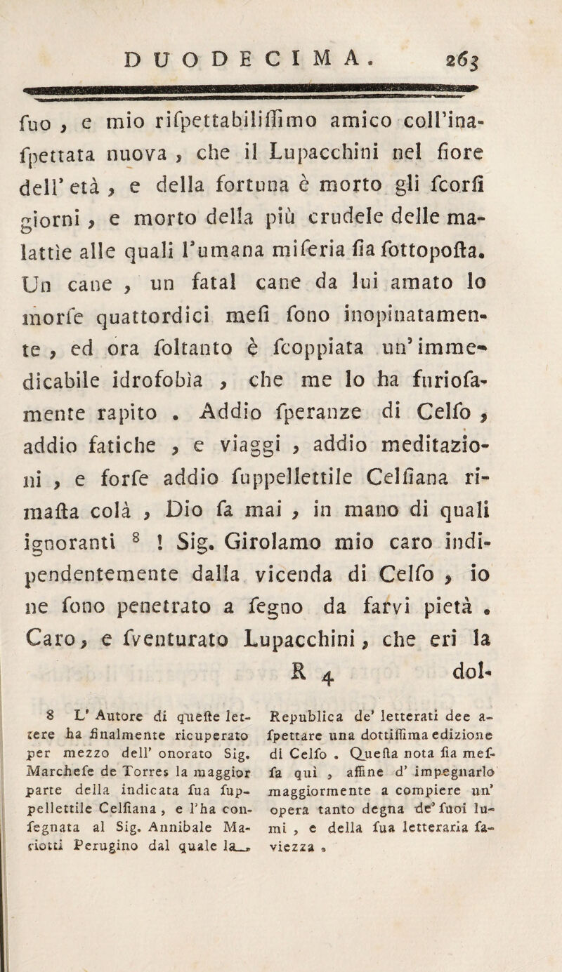 fuo , e mio rifpettabilifFimo amico collina* fpettata nuova , che il Lupacchini nel fiore deir età , e della fortuna è morto gli fcorfì giorni, e morto della più crudele delle ma¬ lattìe alle quali Turnana miferia fiafottopofta. Un cane , un fatai cane da lui amato lo morie quattordici mefi fono inopinatamen¬ te , ed ora foltanto è fcoppiata un5 imme¬ dicabile idrofobìa , che me lo ha furiofa- mente rapito . Addio fperanze di Celfo , « addio fatiche , e viaggi , addio meditazio¬ ni , e forfè addio fuppellettile Celfiana ri- matta colà , Dio fa mai , in mano di quali ignoranti 8 ! Sig. Girolamo mio caro indi¬ pendentemente dalla vicenda di Celfo , Io ne fono penetrato a fegno da farvi pietà . Caro, e fventurato Lupacchini, che eri la R 4 dol- 8 L' Autore di quelle let¬ tere ha finalmente ricuperato per mezzo dell' onorato Sig, Marchefe de Torres la maggior parte della indicata fua fup¬ pellettile Celfiana , e l'ha con- fegnata al Sig. Annibaie Ma- ciotti Perugino dal quale la_. Republica de' letterati dee a- fpettare una dottiflìma edizione di Celfo . Quella nota fia maf¬ fa qui j affine d’ impegnarlo maggiormente a compiere un® opera tanto degna de’fuoi lu¬ mi , e della fua letteraria fa- viezza »