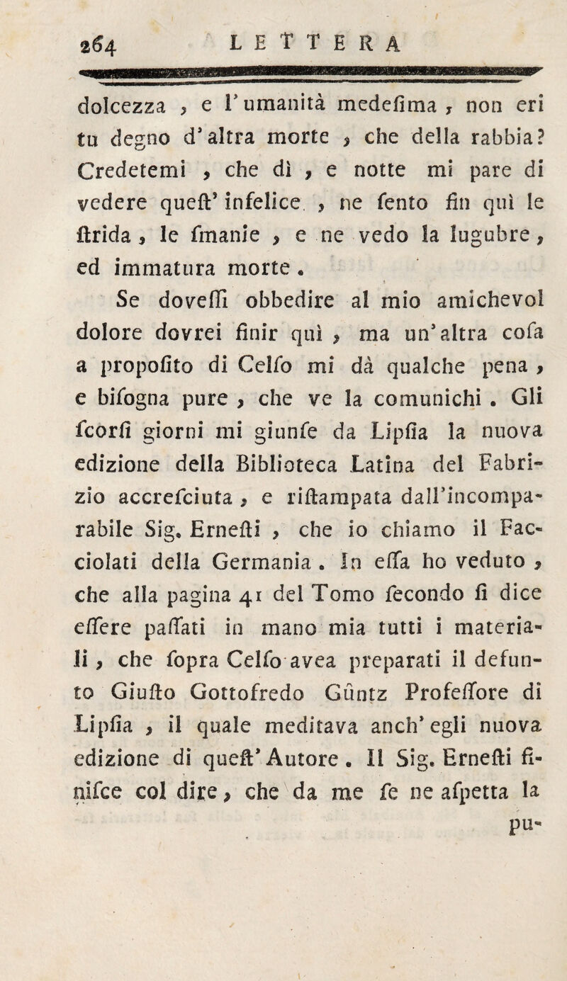 dolcezza , e 1 umanità medefima , non eri tu degno d’altra morte , che della rabbia? Credetemi , che dì , e notte mi pare di vedere queft’ infelice , ne Tento fin qui le Arida , le fmanie , e ne vedo la lugubre, ed immatura morte « Se doveffi obbedire al mio amichevol dolore dovrei finir qui , ma un’altra cofa a propolito di Celfo mi dà qualche pena , e bifogna pure , che ve la comunichi . Gli fcorfi giorni mi gitinfe da Lipfia la nuova edizione della Biblioteca Latina del Fabri¬ zio accrefciuta , e riftampata dalTincompa- rabile Sig, Ernefìi , che io chiamo il Pac¬ chiati della Germania . In efifa ho veduto , che alla pagina 41 del Tomo fecondo fi dice edere pafiati in mano mia tutti i materia¬ li , che fopra Celfo avea preparati il defun¬ to Giulio Gottofredo Gùntz Profeflfore di Lipfia , il quale meditava anch’egli nuova edizione di quell*Autore. ìi Sig. Ernefti fi¬ ni fc e col dire, che da me fe ne afpetta la pii-