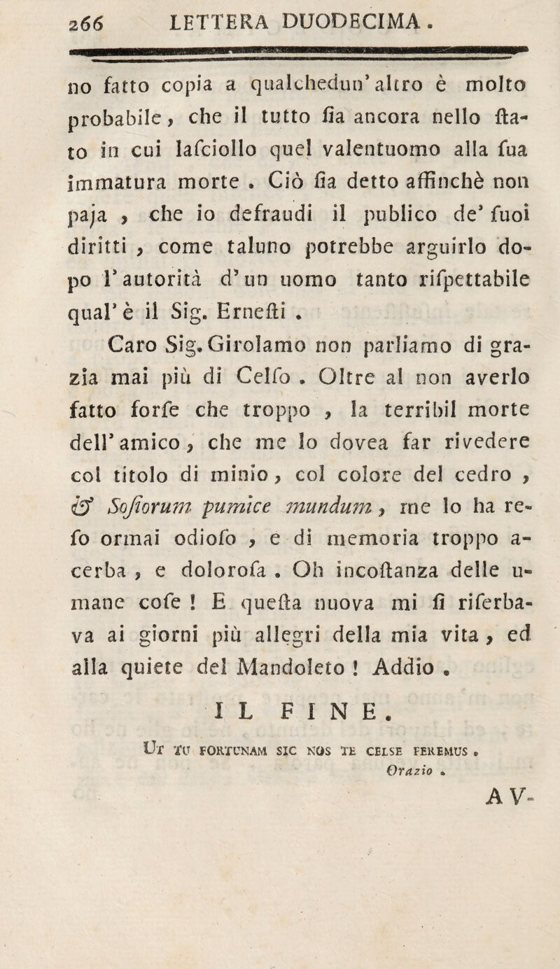 no fatto copia a qualchedun* altro è molto probabile, che il tutto fia ancora nello fla¬ to in cui lafciollo quel valentuomo alla fua immatura morte . Ciò fi a detto affinchè non paja , che io defraudi il publico de9 fuoì diritti , come taluno potrebbe arguirlo do¬ po V autorità d5un uomo tanto rifpettabile qual* è il Sig. Ernefti . Caro Sig. Girolamo non parliamo di gra¬ zia mai più di Celiò . Oltre al non averlo fatto forfè che troppo , la terribil morte dell9 amico, che me 3o dovea far rivedere col titolo di minio, col colore del cedro , & Sojiorum pumice mundum, rne lo ha re- fo ormai odiofò , e di memoria troppo a- cerba , e dolorofa . Oh incoflanza delle u» mane cofe ! E quella nuova mi fi riferba- va ai giorni più allegri della mia vita , ed alla quiete del Mandoleto ! Addio * I L FINE. Ut TU FORT un am sic nos te gelse feremus • Orazio * A V-