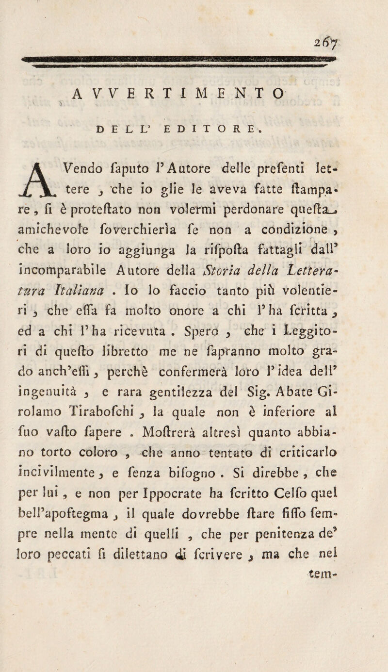 B SRSBBB AVVERTIMENTO DELL* EDITORE* AVendo fapnto l’Autore delle prefenti let¬ tere j che io glie le aveva fatte (lampa* re 9 fi è protedato non volermi perdonare queda_* amichevole foverchieria fe non a condizione s che a loro io aggiunga la rifpoda fattagli dall5 incomparabile Autore della Storia della Lettera¬ tura Italiana . Io lo faccio tanto più volentie¬ ri 3 che efia fa molto onore a chi l’ha fcritta 9 ed a chi l’ha ricevuta . Spero 3 che i Leggito¬ ri di quello libretto me ne fapranno molto gra¬ do aneliceli!, perchè confermerà loro l’idea dell5 ingenuità 3 e rara gentilezza del Sig. Abate Gi¬ rolamo Tirabofchi la quale non è inferiore al fuo vado fapere . Moftrerà altresì quanto abbia¬ no torto coloro , che anno tentato di criticarlo incivilmente 3 e fenza bifogno . Si direbbe * che per lui , e non per Ippocrate ha fcritto Celfo quel belPapoftegma 3 il quale dovrebbe dare fido Tem¬ pre nella mente di quelli , che per penitenza de? loro peccati fi dilettano di feri vere 3 ma che nel tem-