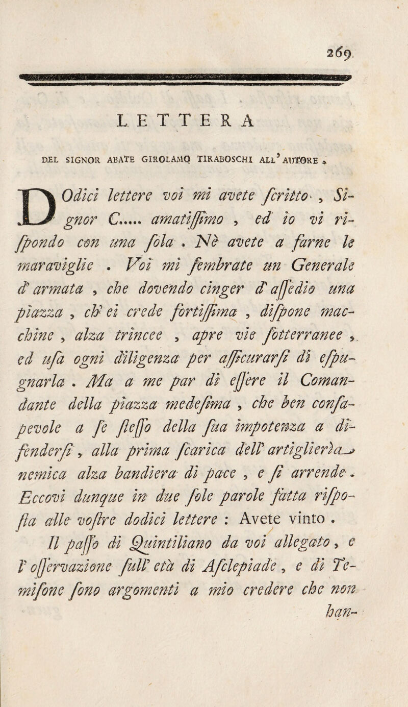 DEL SIGNOR ABATE GIROLAMO TIRABOSCHI ALL5 AUTORE * DOdlcl lettere voi mi avete feriito- , Si¬ gnor C. amati fimo , ed io vi ri¬ fondo con una fola , Nè avete a farne le maraviglie . Voi mi fembrate un Generale di armata 5 che dovendo cinger di affé dio una piazza 3 chi et crede fortìjfma , difpone mac¬ chine , alza trincee 5 apre vie fotterranee , ogni diligenza per afficurarfi dì efpu- gnarla . Ma a me par dì ejjere il Coman¬ dante della piazza me defma , che ben confa~ pevole a fe fleffo della fua impotenza a dì- fenderfi y alla prima fcarica dell artiglierìa^ nemica alza bandiera di pace , e fi arrende * Eccovi dunque in due fole parole fatta rifpo- fa alle vofire dodici lettere : Avete vinto . Il puffo di Quintiliano da voi allegato > e V ofjervazione full età di Afclepiade , e dì Te- mifone fono argomenti a ?nìo credere che non hqn~