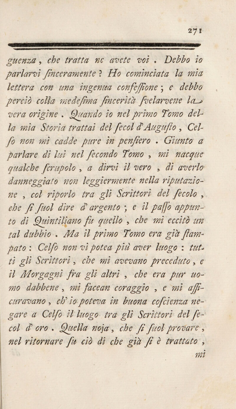 guenza, tratta ne avete voi * Debbo io parlarvi finceramente ? Ho cominciata la mia lettera con una ingenua confezione ; e debbo perciò colla medefima fincerìtà fvelarvene la^> vera origine . Quando io nel primo Tomo del¬ la mia Storia trattai del fecol di'Augujlo , Del¬ fo non mi cadde pure in penfiero * Giunto a parlare di lui nel fecondo Tomo 5 mi nacque qualche fcrupolo 5 a dirvi il vero y di averlo danneggiato non leggiermente nella riputazio¬ ne , col riporlo tra gli Scrittori del fecola ? che fi fiol dire di arge?2to ; e il puffo appun¬ to dì Quintiliano fu quello , che mi eccitò un tal dubbio . Ma il primo Tomo era già fam- pato : Celfo non vi potè a piu aver Itiogo : tut¬ ti gli Scrittori, che mi avevano preceduto , e il Morgagni fra gli altri , che era pur uo¬ mo dabbene , mi facean coraggio y e mi affi¬ enavano , eh’ io poteva in buona cofcìenza ne¬ gare a Celfo il luogo tra gli Scrittori del fe¬ col di oro . Quella noja , che f fuol provare , nel ritornare fu ciò dì che già fi è trattato , mi