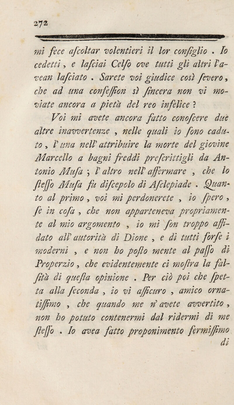 / 2725 mi fece afcoltar volentieri il lor configlio . Io cedetti ? e lafcìai Celfo ove tutti gli altri Va- vean lafciato » Sarete voi giudice cosi fevero, che ad una confeffion sì fìncera non vi mo¬ viate ancora a pietà del reo infelice ? Voi mi avete ancora fatto conofcere due altre inavvertenze , nelle quali io fono cadu¬ to * V una nell attribuire la morte del giovine /Vare elio a bagni freddi pr e fritti gli da An¬ tonio Mufa \ V altro neIV affermare , che lo flefjb Mufa fu difcepolo di Afclepiade . guan¬ to al primo ? voi mi perdonerete y io fpero , fe in co fa ? che non apparteneva propriamen¬ te al mio argomento ? io mi fon troppo affi¬ dato alV autorità dì Dione ? e dì tutti forfè i moderni > e non ho pofio mente al puffo dì Properzio 5 che evidentemente ci mofra la fal- fità dì quefa opinione . Per ciò poi che fpet- ta alla feconda 5 io vi afficuro , amico orna- tiffimo , che quando me rì avete avvertito 5 non ho potuto contenermi dal rìdermi di me ftefjo • Io uvea fatto proponimento fermiffimo dì
