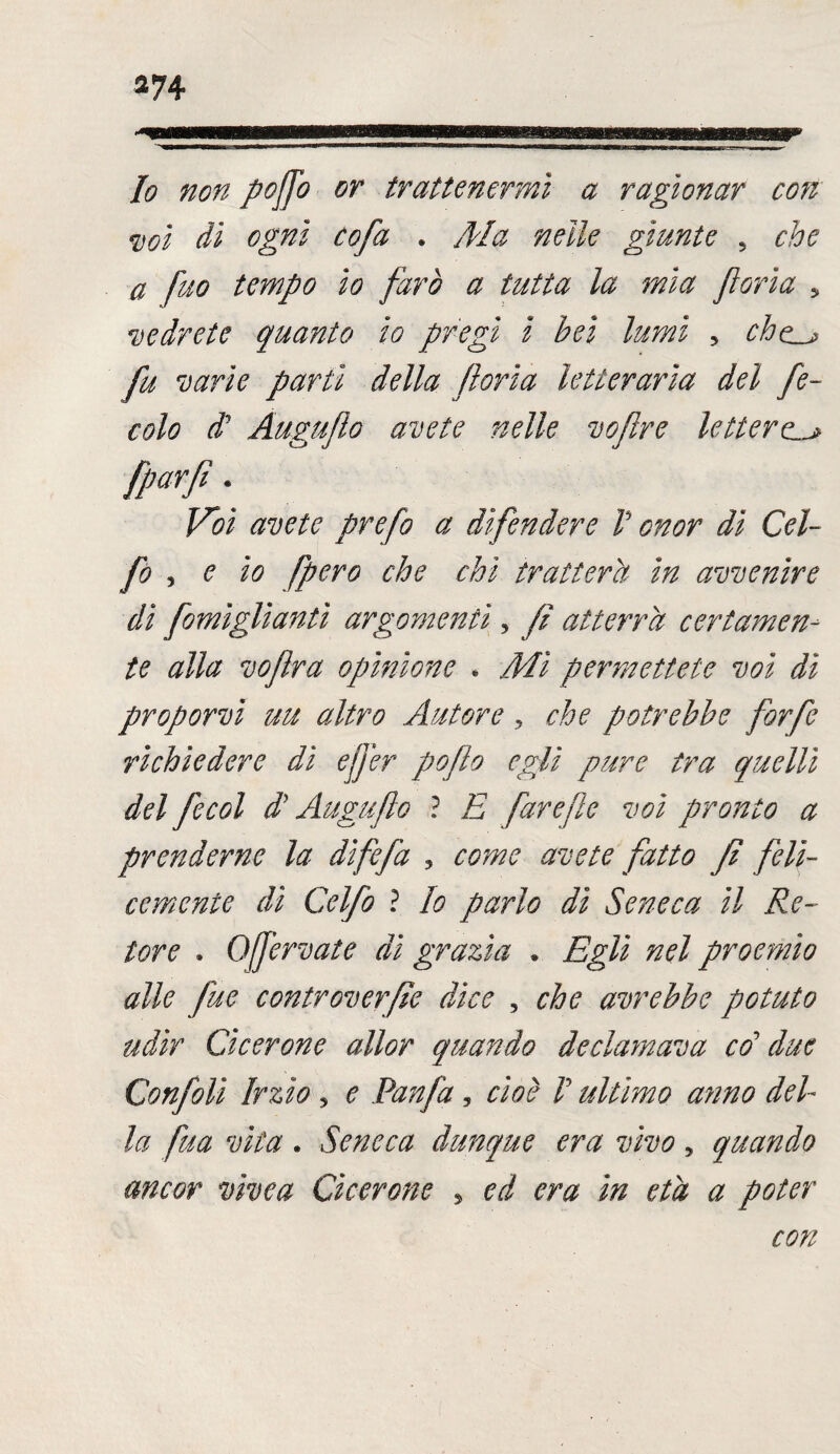Io non poffo or trattenermi a ragionar con voi dì ogni cofa . Ma nelle giunte 5 che a fuo tempo io farò a tutta la mia feria 5 vedrete quanto io pregi i bei lumi , che_j fu varie partì della fona letteraria del fe¬ cole $ Auguflo avete nelle vofire lettere [parfi. Voi avete prefo a difendere V onor dì Gol¬ fo , e io [pero che chi tratterà in avvenire di fomìgliantì argomenti, fi atterra certamen¬ te alla vofra opinione . Mi permettete voi dì proporvi uu altro Autore, che potrebbe forfè richiedere dì effer pofo egli pure tra quelli del fecol d? Auguflo ? E fareflc voi pronto a prenderne la dìfefa 3 come avete fatto fi feli¬ cemente dì Celfo ? Io parlo dì Seneca il Re¬ tore . Qfjervate di grazia . Egli nel proemio alle fu e controverfie dice , che avrebbe potuto udir Cicerone allor quando declamava co’ due Confili Irzìo ? e Panfa, cioè V ultimo a?mo del¬ la fua vita . Seneca dunque era vivo 5 quando ancor vivea Cicerone , ed era in età a poter con
