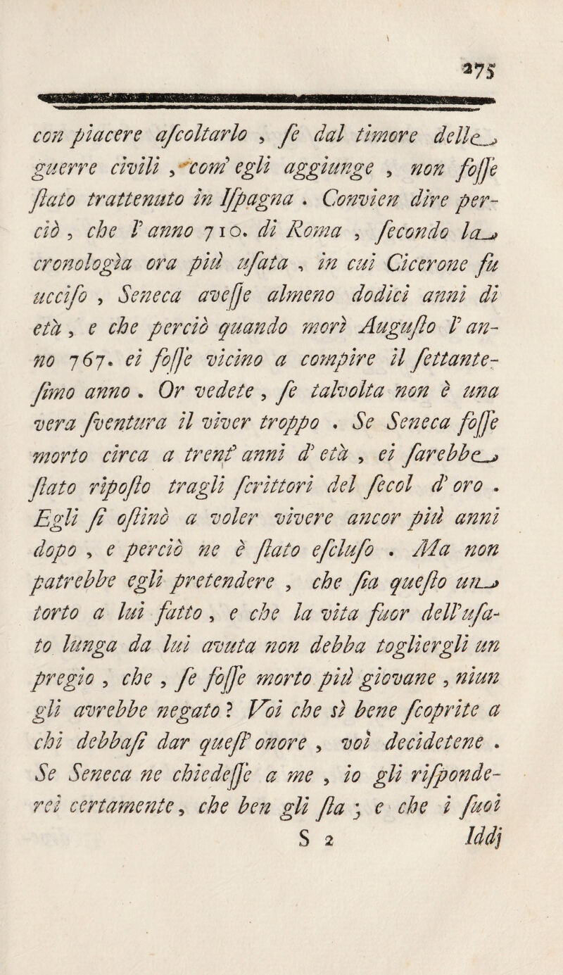 *75 con piacere afcoltarlo , fe dal timore delle guerre civili scorni egli aggiunge , #00 fòjje flato trattenuto in Ifpagna . Convìen dire per¬ ciò , 0^0 0^0 71 o. Roma , flecondo Icl^ cronologìa ora più tifata , 0#/ Cicerone fu uccifo , Seneca avefje almeno dodici anni di età 1 e che perciò quando morì Auguflo V an- 00 767* 0/ flofje vicino a cotnpire il fettunte- fimo anno . Or vedete, talvolta non è una vera fventura il viver troppo . ÓV Seneca fofife morto circa a trend anni d'età , 0/ farebbe flato ripoflo tragli fcrìttori del fecol di oro » Egli fi oflinò a voler vivere ancor piu anni dopo , e perciò ne è flato efclufo . A4 a non patrebbe egli pretendere , che fia queflo ujl^> torto a lui fatto , 0 che la vita fuGr dell''tifa¬ to lunga da lui avuta non debba togliergli un pregio , che , fe fife morto più giovane 5 nìun gli avrebbe negato ? Voi che sì bene fioprite a chi debbafì dar quefi onore * voi decìdetene * Se Seneca ne chiede fe a me 5 20 gli rifponde- rei certamente, che ben gli fila ; e che i fuoi S 2 Iddj
