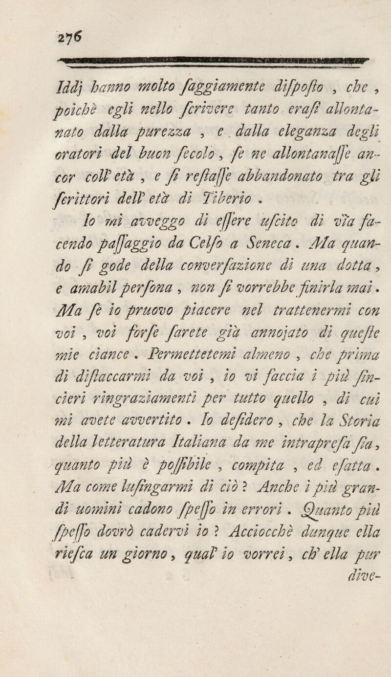 $j6 Idd’j hanno molto faggìamente dìfpoflo , che , poiché egli nello fcrivere tanto erafi allonta¬ nato dalla purezza , ^ eleganza degli oratori del buon fecole, fe ne allontanale an¬ cor coir età , £ reflafe abbandonato tra gli ferìttorì deli età di Tiberio . Io mi avveggo di e fere ufcito dì vìa fa¬ cendo pafaggio da Celfo a Seneca » Ma quan¬ do fi gode della converfiazione di una dotta , e amabìl perfona , fi vorrebbe finirla mai. fe io pruovo piacere nel trattenermi con voi , voi forfè farete già annoiato dì quefie mie cìance . Permettetemi almeno , che prima dì difiaccarmi da voi , /V faccia i più fin- cìerì ringraziamenti per tutto quello , #7 m jw avete avvertito . Io de fiderò , che la Storia della letteratura Italiana da me ìntraprefa fia, quanto più è pojfibìle , compita , ^.7 e fatta » /Mz Infìngami dì ciò ? Anche i piti gran¬ di uomini cadono fife fio in errori. guanto piu fpefo dovrò cadervi io ? Acciocché dunque ella riefca un giorno, qual io vorrei, ch'ella pur dive-