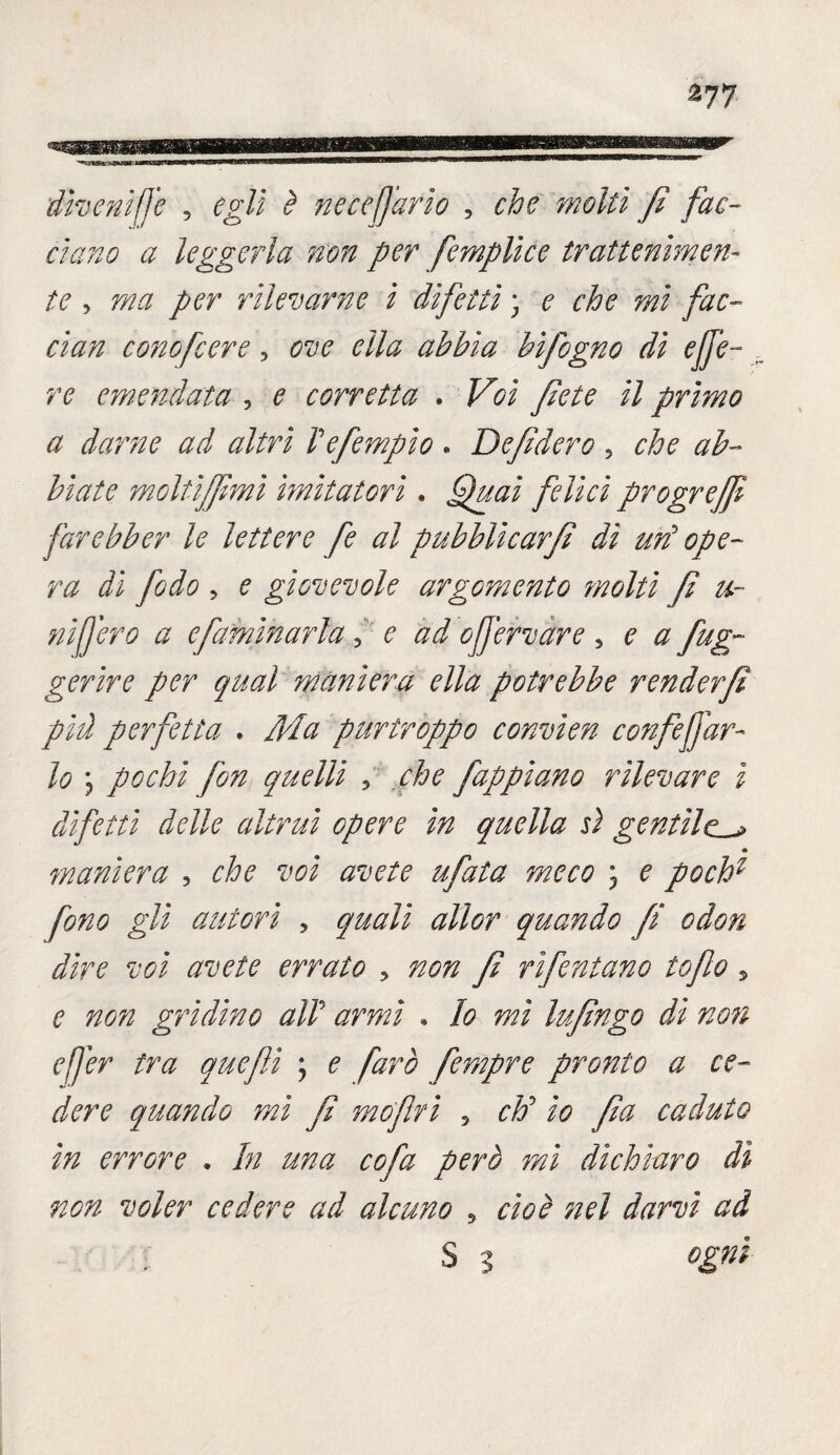 divenirle , egli è necefjdrio , che molli fi fac¬ ciano a leggerla non per femplice trattenimen- te , per rilevarne i difetti ; ? che mi fac¬ ciati cono fiere, bifigno di effe- emendata , ^ corretta . // primo a darne ad altri Vefempio . Defidero , che ab¬ biate moltifimi imitatori • felici progreffi farebber le lettere fe al pubblicar/! dì un3 ope¬ ra di fido ? ? giovevole argomento molti fi ti¬ ni [j ero a efamìnarla 3 ^ oJJ'ervare 5 ^ fleg¬ ger ir e per qual maniera ella potrebbe renderfi più perfetta . #/# purtroppo convien confi far¬ lo j pochi fon quelli ? che f appiano rilevare i difetti delle altrui opere in quella ù gentile.^ maniera , 7^0 ; 0 poch1 fono gli autori , ^//^r quando fi odon dire voi avete errato > non fi rifiutano tofio , 0 720^ gridino alP armi . Io mi Infingo dì noti efjer tra quefiì ; ? farò fernpre pronto a ce¬ dere quando mi fi mefiti 5 d?5 yfe caduto in errore . /;/ ^7?^ cofa però mi dichiaro dì non voler cedere ad alcuno 5 0/00 ^ . S 3 °Znì