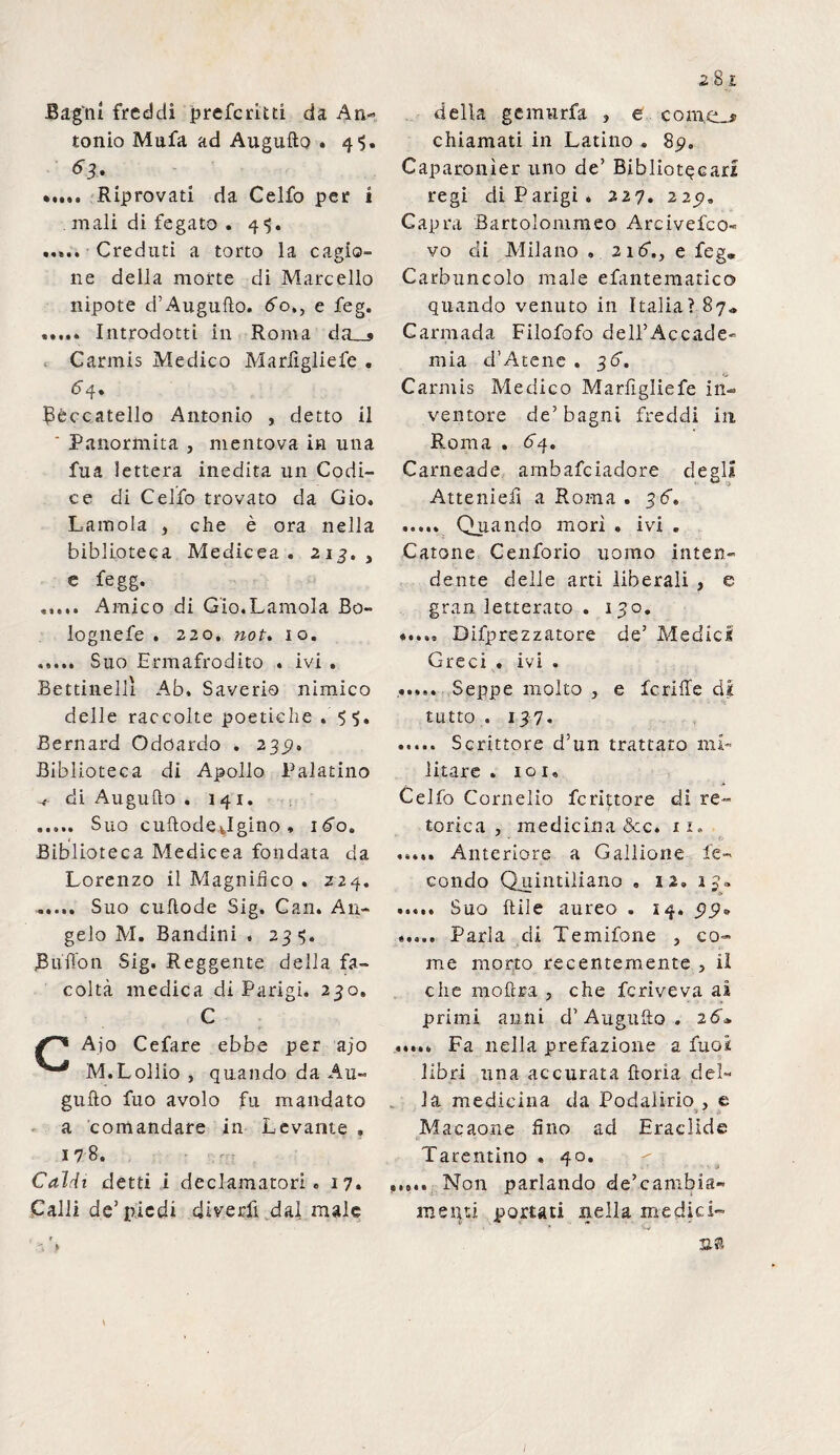 Bagni freddi preferitd da An¬ tonio Mufa ad Augnilo . 4^. 63. ' ..... Riprovati da Celfo per i . mali di fegato . 4 $. mi.. Creduti a torto la cagio¬ ne della morte di Marcello nipote d’Augulìo. ffo., e feg. ..... Introdotti in Roma d0 . Carmis Medico Marfigliefe . 6 4. Beccatello Antonio , detto il ‘ Panormita , mentova in una fua ietterà inedita un Codi¬ ce di Celfo trovato da Gio. Lamola } che è ora nella biblioteca Medicea. 213. , e fegg. ..... Amico di Gio.Lamola Bo- lognefe . 220. not. io. ..... Suo Ermafrodito . ivi . Bettinelli Ab. Saverio nimico delle raccolte poetiche . Bernard Odoardo . 239, Biblioteca di Apollo Palatino ^ di Augullo . 141. . Suo cuftodejgino * 160. Biblioteca Medicea fondata da Lorenzo il Magnifico . 224. Suo cuftode Sig. Gan. An¬ gelo M. Bandini « 23?. Buffon Sig. Reggente delia fa¬ coltà medica di Parigi. 230. C |r'* Ajo Cefare ebbe per ajo ^ M.Lollio } quando da Au- gufto fuo avolo fu mandato a comandare in Levante . 178. Caldi detti i declamatori . 17. Calli de’piedi divedi dai male della gemurfa , e corno chiamati in Latino . 89. Caparonìer uno de’ Bibliotecari regi di Parigi. 227. 225». Capra Bartolommeo Arcivefco- vo di Milano . 216“., e feg„ Carbuncolo male efantematico quando venuto in Italia? 87» Carmada Filofofo dell’Accade¬ mia d’Atene . 36. Carmis Medico Marfigliefe in¬ ventore de’bagni freddi in Roma . 64. Cameade ambafeiadore degli Attenieff a Roma . 36» ..... Quando morì . ivi . Catone Cenforio uomo inten¬ dente delle arti liberali , e gran letterato . 130. Difprezzatore de’ Medici Greci . ivi . ..... Seppe molto , e fcriffe di tutto. 137. . Scrittore d’un trattato mi¬ litare . io 1. . ■* Celfo Cornelio feritore di re¬ torica , medicina &c. n, ..... Anteriore a Gallione fe¬ condo Quintiliano . n. ij. ..... Suo fili e aureo . 14. 99» ..... Parla di Temifone , co¬ me morto recentemente } il che moftn , che fcriveva ai primi anni d’Auguilo . 26* ..... Fa nella prefazione a fuoi libri una accurata fìoria del¬ la medicina da Podalirio , e Macaone fino ad Eraclide Tarentino . 40. ..... Non parlando de’.c ambia- melati portati nella medici- I * *0 sa
