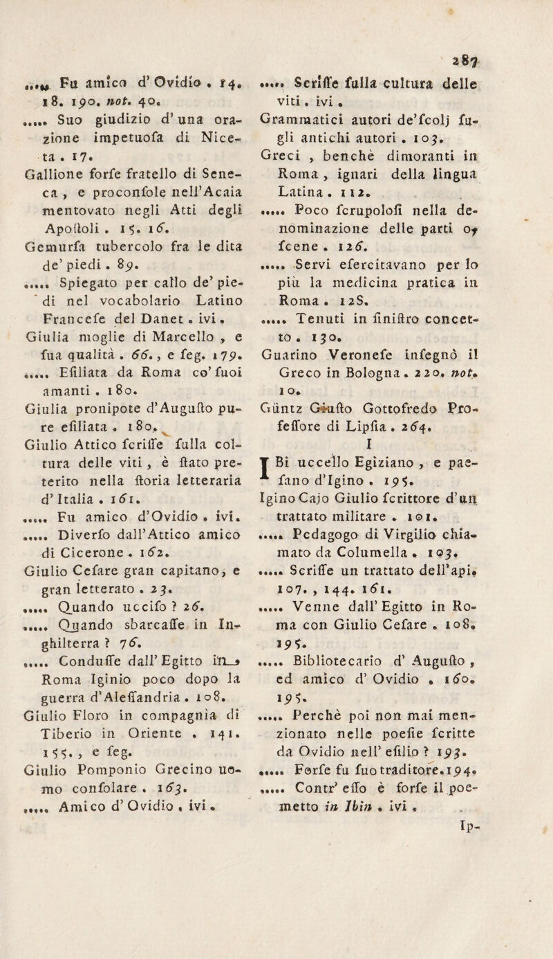 ,.*m Fu amico cT Ovidio . 14. 18. 1 j?o. not. 40. Suo giudizio d’ una ora¬ zione impetuofa di Nice- ta . 17« Gallione forfè fratello di Sene¬ ca , e proconfole nell’Acaia mentovato negli Atti degli Apoftoli . 1 16. Gemurfa tubercolo fra le dita de’ piedi. 85). Spiegato per callo de’pie¬ di nel vocabolario Latino Francefe del Danet » ivi. Giulia moglie di Marcello , e fua qualità . 66., e feg. 179» ..... Elìliata da Roma co’fuoi amanti .180. Giulia pronipote d’Augufto pu¬ re efiliata . 180.. Giulio Attico fcriffe fulla col¬ tura delle viti , è flato pre¬ terito nella ftoria letteraria d’Italia . idi. ..... Fu amico d’Ovidio . ivi. . Diverfo dall’Attico amico di Cicerone .162. Giulio Cefare gran capitano, e gran letterato . 23. ..... Quando uccifo ? 26. . Quando sbarcaffe in In¬ ghilterra ? 76. ..... Conduffe dall’Egitto i'n_» Roma Iginio poco dopo la guerra d’Aleffandria . 108. Giulio Floro in compagnia di Tiberio in Oriente . 141. 1 $$. > e feg. Giulio Pomponio Grecino uo¬ mo confolare . 163. 28 7 •*»»• Scrlffe fulla cultura delle viti. ivi . Grammatici autori de’fcolj fa¬ gli antichi autori . 103. Greci , benché dimoranti in Roma , ignari della lingua Latina .112. ..... Poco fcrupolofì nella de¬ nominazione delle parti of fcene . 126. ..... Servi efercitavano per lo più la medicina pratica in Roma . 12S. ..... Tenuti in finiflro concet¬ to . 130. Guarino Veronefe infegnò il Greco in Bologna. 220. not• 1 o. Gùntz G4ufto Gottofredo Pro- feffore di Lipfìa . 264. I Bì uccello Egiziano , e pae- fano d’Igino . IginoCajo Giulio fcrittore d’un trattato militare . 101* ..... Pedagogo di Virgilio chia¬ mato da Columella . 103. ..... Scriffe un trattato dell’api. 107. , 144. 161. ..... Venne dall’Egitto in Ro¬ ma con Giulio Cefare . 108. 19*. ..... Bibliotecario d’ Augufto , ed amico d’Ovidio . 160. 1 . Perchè poi non mai men¬ zionato nelle poefìe fcritte da Ovidio nelPefilio? 193» ..... Forfè fu fuo traditore.ip4« . Contr’effo è forfè il poe¬ Ip- ®tf ••