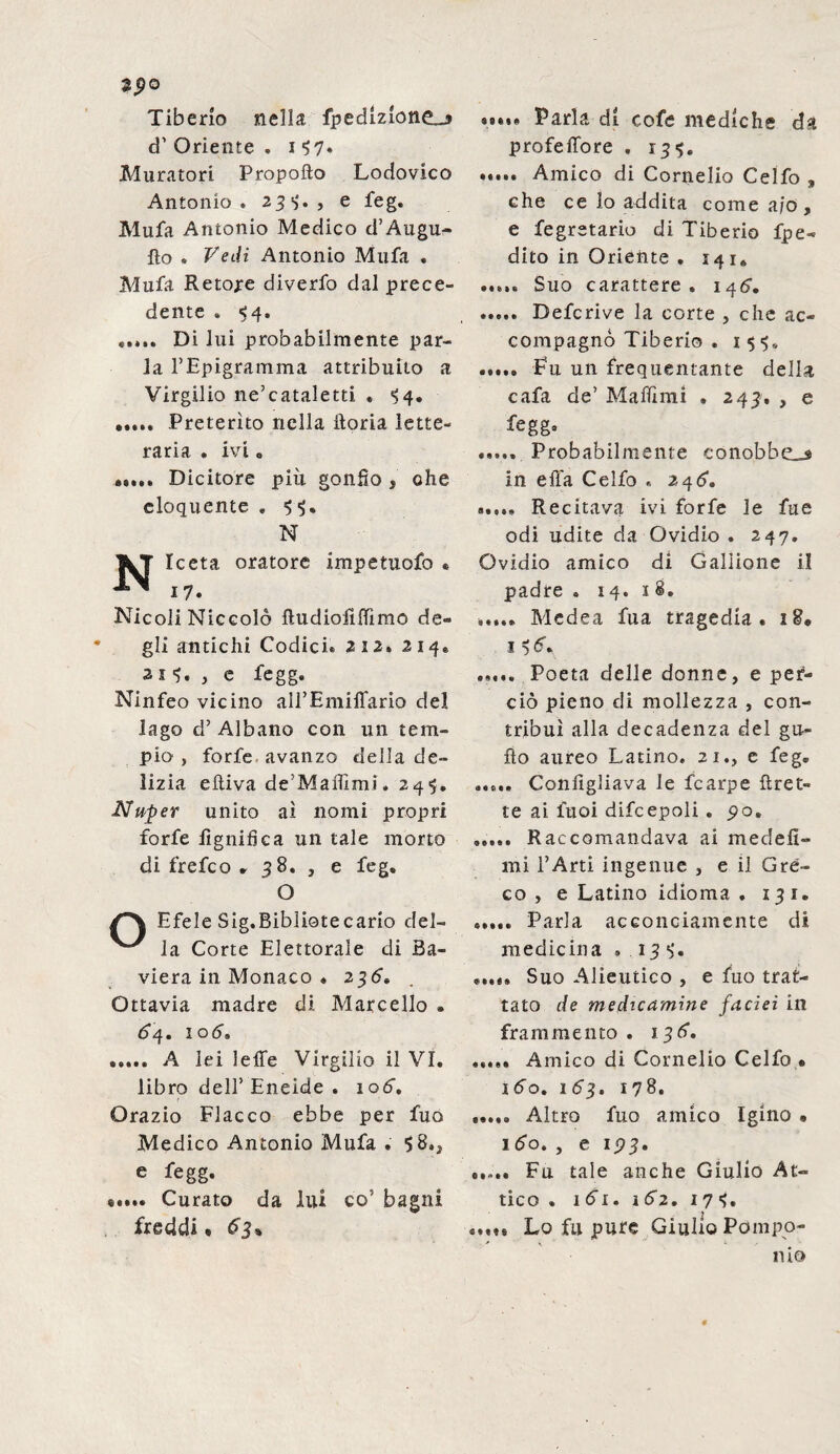 tpo Tiberio nella fpedlzione_* d’ Oriente . i 57» Muratori Propofto Lodovico Antonio. 23*;., e feg. Mufa Antonio Medico d’Augu- fìo . Vedi Antonio Mufa , Mufa Retore diverfo dal prece¬ dente . 54. ..... Di lui probabilmente par¬ la l’Epigramma attribuito a Virgilio ne’cataletti . 54. ..... Preterito nella iloria lette¬ raria . ivi. Dicitore piu gonfio , che eloquente , 55. N j^T Iceta oratore impetuofo « ^ 17. Nicoli Niccolò ftudiofìfiìmo de¬ gli antichi Codici® 212% 214. , c fegg. Ninfeo vicino aH’Emiffario del lago d’ Albano con un tem¬ pio , forfè avanzo della de¬ lizia eftiva de’Maflìmi, 245. Nuper unito ai nomi propri forfè lignifica un tale morto di frefco . 38. , e feg. O Efele Sig.Bibliotecario del¬ la Corte Elettorale di Ba¬ viera in Monaco « 236» Ottavia madre di Marcello . <54. ioò. . A lei lette Virgilio il VI. libro dell’ Eneide . 106. Orazio Fiacco ebbe per fuo Medico Antonio Mufa . 5 8», e fegg. «.... Curato da lui co5 bagni freddi. £3% »•••• Parla di cofe mediche da profeffore . 135. . Amico di Cornelio Celfo , che ce lo addita come a/o, e fegretario di Tiberio fpe- dito in Oriente . 141. ..... Suo carattere. 146. . Defcrive la corte , che ac¬ compagno Tiberio . 155. ..... Fu un frequentante della cafa de’ M-afilmi . 243, , e fegg. ..... Probabilmente conobbe^ in ella Celfo « 246'. 9...» Recitava ivi forfè le fue odi udite da Ovidio . 247. Ovidio amico di Galiione il padre » 14.18. ..... Medea fua tragedia . 18. 15 <5V ..... Poeta delle donne, e per¬ ciò pieno di mollezza , con¬ tribuì alla decadenza del gli¬ ft o aureo Latino. 21., e feg. ..... Configliava le fcarpe ftret- te ai fuoi difcepoli . 90. »,,,. Raccomandava ai medefi- mi I’Arti ingenue , e il Gre¬ co , e Latino idioma . 131. ..... Parla acconciamente di medicina » 135» ..... Suo Alieutico , e fuo trat¬ tato de medicamine facieì in frammento . 136. ..... Amico di Cornelio Celfo • 160. 163, 178. ..... Altro fuo amico Igino • 160. , e 193. ..... Fu tale anche Giulio At¬ tico . 161.1 62. 175. ..... Lo fu pure Giulio Pompo¬ nio
