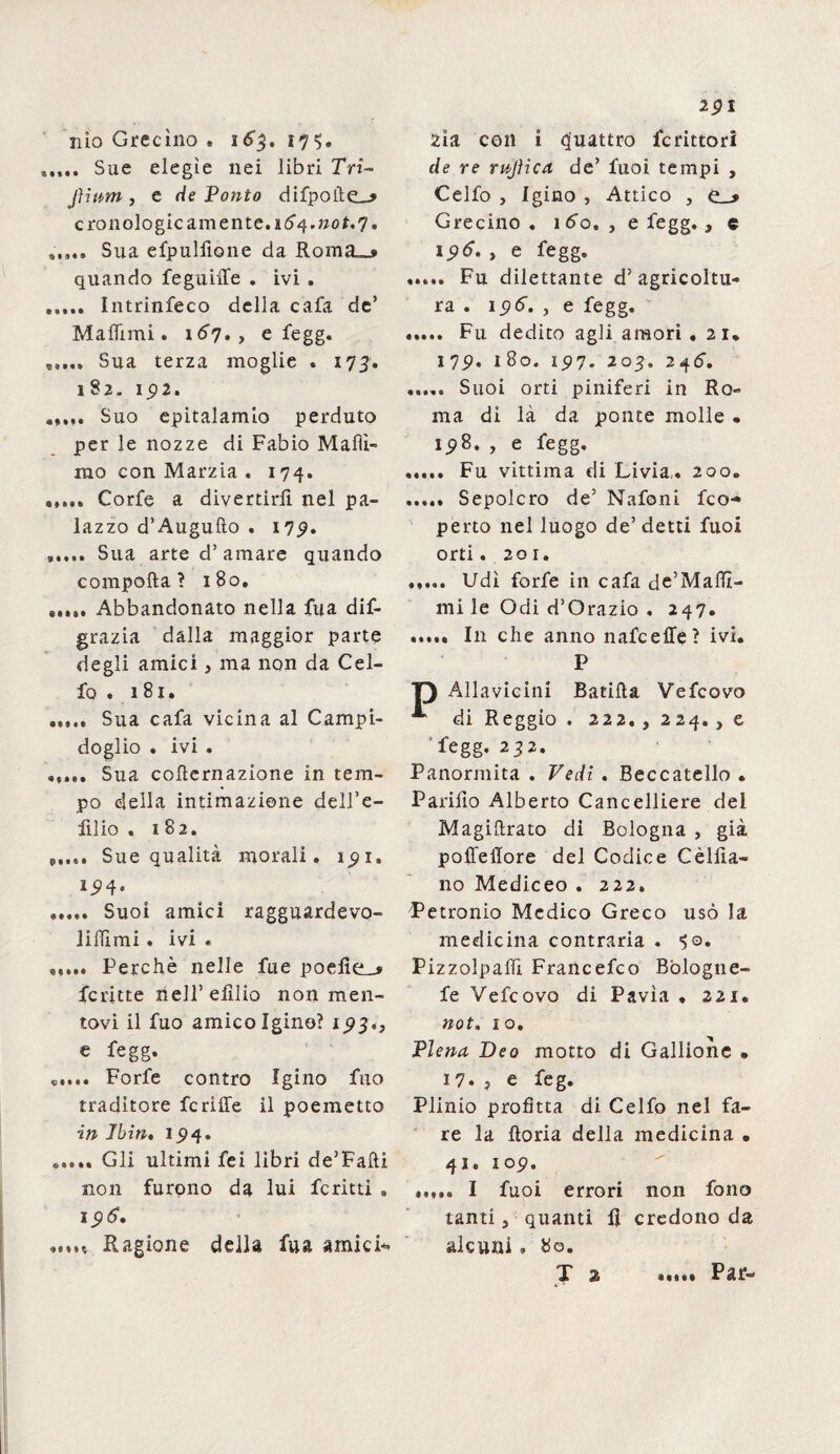 nio Grecìno . 163. 175. Sue elegìe nei libri Tri- Jiium, t de Ponto difpoite_> cronologie am ente. vSq.jiot. 7» Sua efpulfione da Roma_s quando feguiffe . ivi . ..... Intrinfeco della cafa de’ Mafììmi. 167», e fegg. Sua terza moglie « 173. 182. ip2. Suo epitalamio perduto per le nozze di Fabio Mafiì- rao con Marzia . 174. ..... Corfe a divertirli nel pa¬ lazzo d’Augufto . 17p. ..... Sua arte d’amare quando compatta ? 1S0. Abbandonato nella fua dis¬ grazia dalla maggior parte degli amici, ma non da Cel¬ lo . 181. Sua cafa vicina al Campi¬ doglio * ivi . ..... Sua cotternazione in tem¬ po della intimazione dell’e- filio . 182. Sue qualità morali» 191» I5)4* . Suoi amici ragguardevo- liflimi. ivi . ..... Perchè nelle fue poefie_* Scritte nell’ elìlio non men¬ tovi il Suo amico Igino? 1.93., e fegg. Forfè contro Igino filo traditore fcriffe il poemetto in Ibin, 194. ..... Gli ultimi fei libri de’Fafti non furono da lui Scritti . 196. ,s,n Ragione della fua amici* 291 zia con i Quattro Scrittori de re rujìica de’ Suoi tempi , Celfo , Igino , Attico , e * Grecino . itfo. , e fegg. , c 196. , e fegg. ..... Fu dilettante d’agricoltu¬ ra . 196. , e fegg. . Fu dedito agli amori . 21* 179. 180. 197. 203. 24^. ..... Suoi orti putiferi in Ro¬ ma di là da ponte molle «, ip8. , e fegg. . Fu vittima di Livia,. 200. ..... Sepolcro de’ Nafoni Sco¬ perto nel luogo de’detti fuol orti. 201. . Udì forfè in cafa de’Maftt- mi le Odi d’Orazio , 247. . In che anno nafe effe ? ivi. P Allavicini Batifta Vefcovo di Reggio . 222. , 224. , e fegg. 232. Panormita . Vedi . Beccatello • Partilo Alberto Cancelliere del Magiftrato di Bologna , già poffeffore del Codice Cèliia- 110 Mediceo . 222. Petronio Medico Greco usò la medicina contraria . 50. Pizzolpaiìì Francefco Bologne¬ se Vefcovo di Pavia • 221. not. io. Piena Beo motto di Gallione • 17. ? e feg. Plinio profitta di Celfo nel fa¬ re la ftoria della medicina • 41. 109. ..... I fuoi errori non fono tanti j quanti II credono da alcuni » 80. X 2 *«*•§ Par-