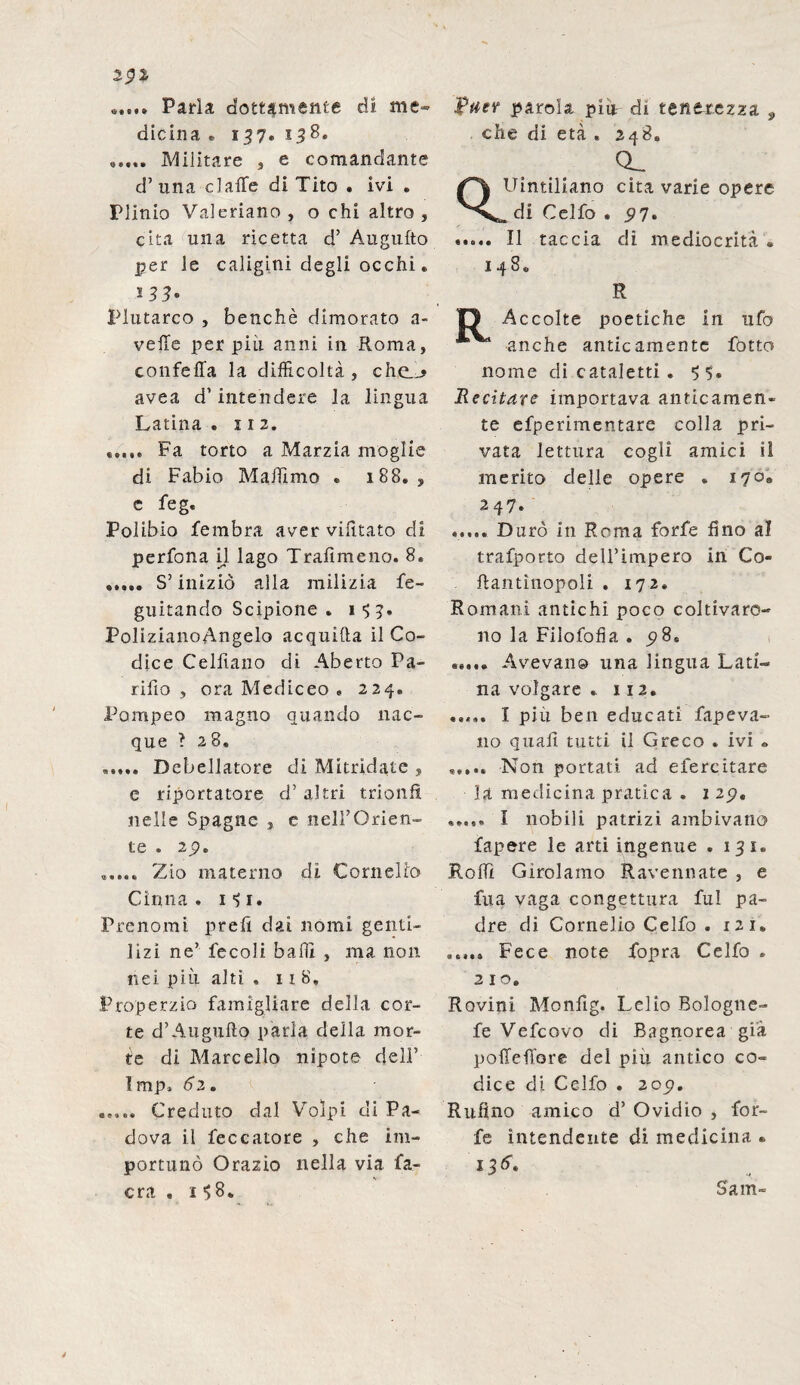 2.$l «...» Parla dottamente di me¬ dicina „ 157. 158. Militare , e comandante d’ una dalle di Tito . ivi . Plinio Valeriano, o chi altro , cita una ricetta d’ Augufto per le caligini degli occhi. 133. Plutarco , benché dimorato a- veffe per più anni in Roma, confetta la difficoltà, che__> avea d’intendere la lingua Latina . 11 2. Fa torto a Marzia moglie di Fabio Maffimo » 188. , c feg. Polibio fembra aver vilitato di perfona il lago Trafìmeno. 8. ..... S’iniziò alla milizia fe- guitando Scipione . 1 <; 3. PolizianoAngelo acquifta il Co¬ dice Celfiano di Aberto Pa- rifio , ora Mediceo « 224, Pompeo magno quando nac¬ que ? 28» ..... Debellatore di Mitridate , e riportatore d’ altri trionfi nelle Spagne , e nell’Orien¬ te . 2j?. ..... Zio materno di Cornelio Cirma . l'S1. Prenomi preft dai nomi genti¬ lizi ne’ fecoli baffi , ma non nei più alti . 118. Properzio famigliare della cor¬ te d’Augufto parla della mor¬ te di Marcello nipote dell” Imp. 62. ..... Creduto dal Volpi di Pa¬ dova il feccatore , che im¬ portunò Orazio nella via fa- c ra . 158. &tiev parola piu di tenerezza 9 che di età » 248. o_ Uintiliano cita varie opere di Celfo . 97. ..... Il taccia di mediocrità « 148. R O Accolte poetiche in ufo anche anticamente fotto nome di cataletti . 55. Recitare importava anficamen* te efperimentare colla pri¬ vata lettura cogli amici il merito delle opere . 170. 247. ..... Durò in Roma forfè fino al trafporto dell’impero in Co- ftantìnopoli . 172, Romani antichi poco coltivaro¬ no la Filofofia . 9 8S ..... Avevano una lingua Lati¬ na volgare . 112. ..... I più ben educati fapeva- 110 quali tutti il Greco . ivi » ..... Non portati ad efereitare la medicina pratica . 1 29» ..... I nobili patrizi ambivano fapere le arti ingenue .131. Rolli Girolamo Ravennate , e fua vaga congettura fui pa¬ dre di Cornelio Celfo . 121. ..... Fece note Copra Celfo . 210. Rovini Monfig. Lelio Bologne- fe Vefcovo di Bagnorea già poffeffore del piu antico co¬ dice di Celfo . 209. Rufino amico d’ Ovidio , for¬ fè intendente di medicina « Sana-