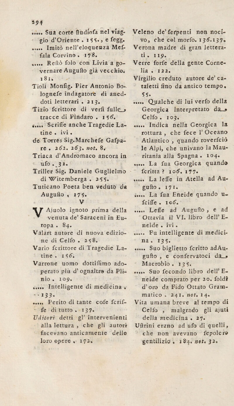 ..... Sua corte ftudiofa nel viag¬ gio d’Oriente . i •> S- , e fegg. ..... Imitò nell’eloquenza Mef- fala Corvino . 178. Retto folo con Livia a go¬ vernare Augnilo già vecchio. 181. Tioli Moniìg. Pier Antonio Bo-. lognefe indagatore di aned¬ doti letterari . 213. Tizio fcrittore di vedi fullcLj tracce di Pindaro . i$<f. ..... Scrifie anche Tragedie La¬ tine . ivi . de Torres Sig.Marchefe Gafpa- re . 2Ó2. 2.63. not. 8. Triaca d’Andromaco ancora in ufo .32. Triller Sig. Daniele Guglielmo di Witemberga . 2 $ 5. Tuticano Poeta ben veduto da Augulto , 174. V Ajuolo ignoto prima della ^ venuta de’ Saraceni in Eu¬ ropa . 84. Valaft autore di nuova edizio¬ ne di Celfo . 2 8. Vario fcrittore di. Tragedie La¬ tine . 1 Sd”. Varrone uomo dottiamo ado¬ perato più d’ ognaltr© da Pli¬ nio . 105». ..... Intelligente di medicina . * * 133- ..... Perito di tante cofe fcrif¬ fe di tutto . 137» 'Uditori detti gl5 intervenienti alla lettura , che gli autori facevano anticamente delle loro opere « 172* Veleno de^fefpenti non noci¬ vo, che col morfo. 136.137» Verona madre di gran lettera¬ ti . 1 ip. Verre forfè della gente Corne¬ lia . 122. Virgilio creduto autore de’ ca¬ taletti lino da antico tempo, SS. ..... Qualche di lui verfo della Georgica Interpretato da_» Celfo . 103. ..... Indica nella Georgica la rottura , che fece 1’ Oceano Atlantico , quando roverfciò le Alpi, che univano la Mau¬ ritania alla Spagna. 104. ..... La fua Georgica quando fcritta ? 1 od-. 177. ..... La Ielle in Atella ad Au¬ gurio , 171. ..... La fua Eneide quando u- fciffe . xod. ..... Lette ad Auguflo , e ad Ottavia il VI. libro dell’ E- neide . ivi . ..... Fu intelligente di medici¬ na . 135. ..... Suo biglietto fcritto adAu- gufto , e confervatoci da_* Macrobio . 13^. ..... Suo fecondo libro dell’ E- neide comprato per 20. foldi d’oro da Fido Ottato Gram¬ matico » 241. not. 14. Vita umana breve al tempo di Cello , malgrado gli ajuti della medicina . 27. Ullrini erano ad ufo di quelli, che non avevano fepolcro gentilizio. 184. net. 32.