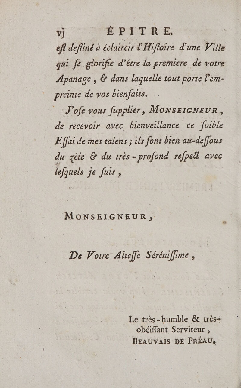 D OP ETTRE eff defiiné à édaitèir LE: flore d’une Ville qui Je glorife d’être la premiere de votre Apanage , 6 dans laquelle tout porte l'em- preinte de vos bienfaiss. J'ofe vous fupplier, Monszicneur, . de recevoir avec bienveillance ce foible E fai de mes talens ; ils font bien au-deffous du zèle &amp; du très- - profond refpet avec dm CL Juis &gt; MoONSEIGNEUR»; De Votre Alteffle Séréniffime, Le très-humble &amp; très- obéiffant Serviteur , BEAUVAIS DE PRÉAU,