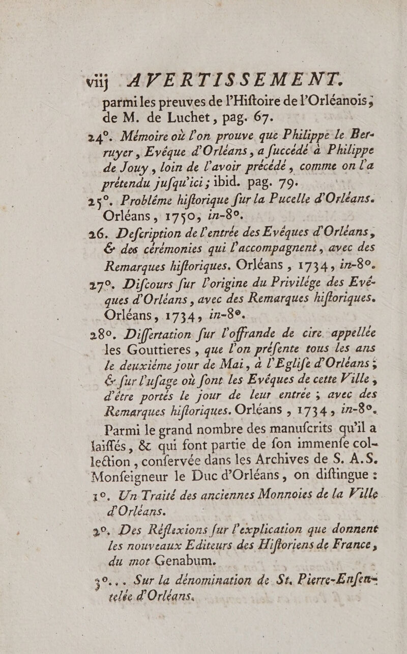 parmi les preuves de l’Hiftoire de l’Orléanois; de M. de Luchet, pag. 67. 24°. Mémoire où l'on prouve que Philippe Le. Ber- ruyer, Evéque d'Orléans , a fuccédé a Plulippe de Jouy , loin de l'avoir précédé | comme on l'a prétendu jufqu'ici; ibid. pag. 79. - 25°. Probléme hiflorique fur la Pucelle d'Orléans. Orléans, 1750, in-80. 26. Defcription de l'entrée des Evêques d'Orléans, € des cérémonies qui l’accompagnent , avec des Remarques hifloriques. Orléans , 1734, in-8°. 270. Difcours fur l'origine du Privilège des Evé- ques d'Orléans , avec des Remarques hifloriques. Orléans, 1734, 12-82. 280, Differtation fur l'offrande de cire. appelée les Gouttieres , que l’on préfente tous les ans le deuxième jour de Mai, a l'Eglife d'Orléans ; 6. fur Lufage où font les Evéques de cette Ville, d’être portés le jour de leur entrée ; avec des Remarques hifloriques. Orléans , 1734; in-80. Parmi le grand nombre des manuicrits quil a {aiflés, &amp; qui font partie de fon immenfe col- ledion , confervée dans les Archives de S. A.S. Monfeigneur le Duc d'Orléans, on diftingue : 1°. Un Traité des anciennes Monnoies de la Ville d'Orléans. 2°. Des Réflexions fur l'explication que donnent les nouveaux Editeurs des Hifloriens de France, du mot Genabum. 3°... Sur la dénomination de St, Pierre-Enfen= telée d'Orléans.