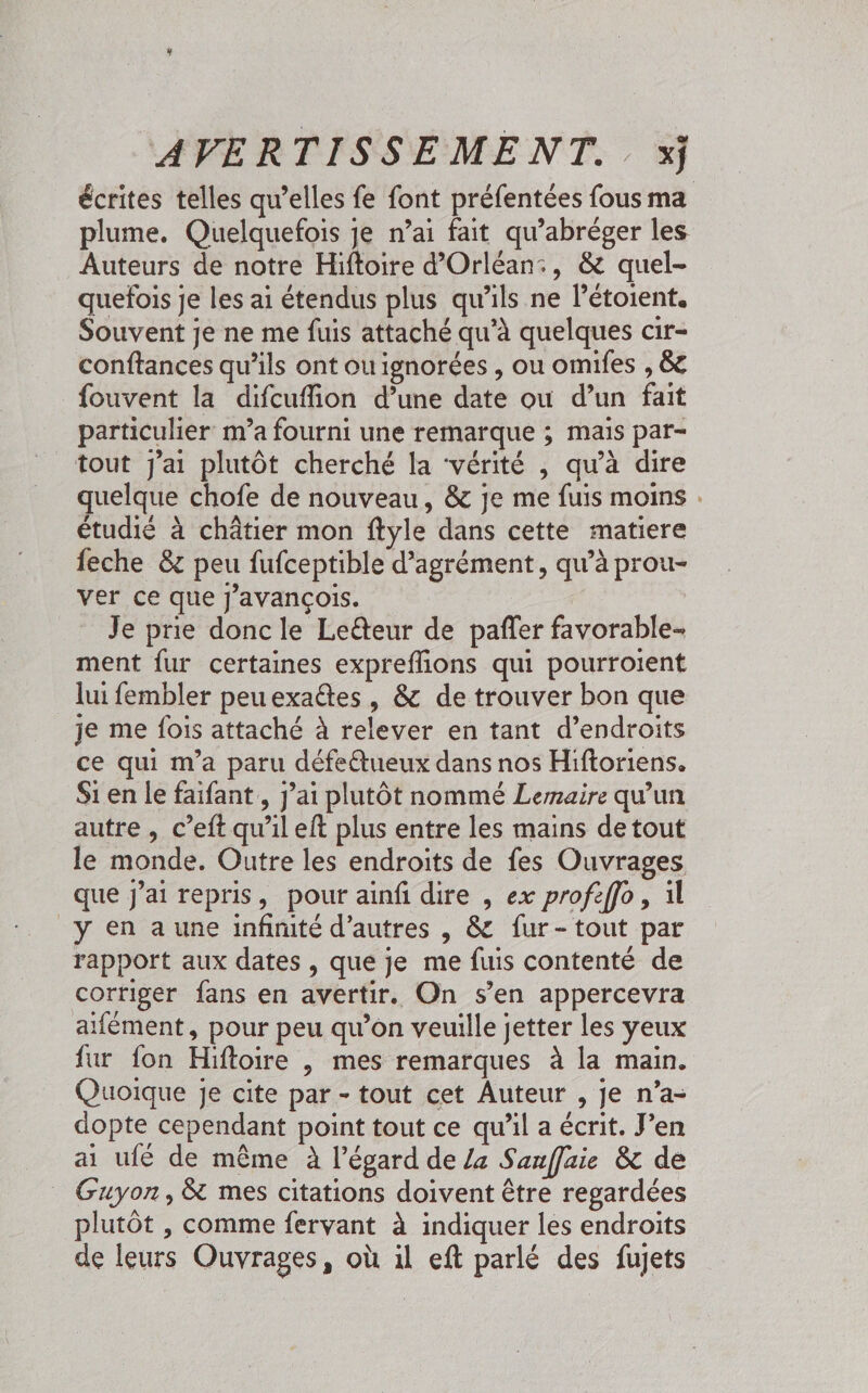 écrites telles qu’elles fe font préfentées fous ma plume. Quelquefois je n’ai fait qu’abréger les Auteurs de notre Hiftoire d’Orléan:, & quel- quefois je les ai étendus plus qu'ils ne létoient. Souvent je ne me fuis attaché qu'à quelques cir- conftances qu’ils ont ouignorées , ou omifes , &c fouvent la difcuffion d’une date où d’un fait particulier m’a fourni une remarque ; mais par- tout j'ai plutôt cherché la “vérité , qu’à dire quelque chofe de nouveau, & je me fuis moins . étudié à châtier mon ftyle dans cette matiere feche & peu fufceptible d'agrément, qu’à prou- ver ce que j’avançois. Je prie donc le Leéteur de pañler favorable ment fur certaines expreflions qui pourroient lui fembler peuexaétes , & de trouver bon que je me fois attaché à relever en tant d’endroits ce qui m'a paru défetueux dans nos Hiftoriens. Si en le faifant , j’ai plutôt nommé Lemaire qu’un autre , c’eft qu’il eft plus entre les mains de tout le monde. Outre les endroits de fes Ouvrages que jai repris, pour ainf dire , ex profeffo, il y en a une infinité d’autres , & fur-tout par rapport aux dates , que je me fuis contenté de corriger fans en avertir. On s’en appercevra aifément, pour peu qu’on veuille jetter les yeux fur fon Hiftoire | mes remarques à la main. Quoique je cite par - tout cet Auteur , je n’a- dopte cependant point tout ce qu’il a écrit. J'en ai ufé de même à l'égard de /a Sanffaie & de _ Guyon, & mes citations doivent être regardées plutôt , comme fervant à indiquer les endroits de leurs Ouvrages, où il eft parlé des fujets