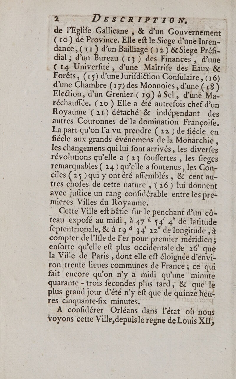 4 : DEescrrP?Tro»: | de l’Eglife Gallicane , &amp; d’un Gouvernement (10) de Province. Elle eft le Siege d’une Intén- dance, ( 11) d’un Bailliage (12) &amp; Siege Préfi- dial ; d’un Bureau (13 ) des Finances , d’une | _C14 Univerfité , d’une Maîtrife des Eaux &amp; . Forêts, (15) d’une Jurifdi&amp;ion Confüulaire , (16) d’une Chambre (17)des Monnoïes, d’une ( 18) Ele&amp;ion, d’un Grenier ( 19) à Sel, d’une Ma- réchauflée. (20 } Elle a été autrefois chef d’un Royaume (21) détaché &amp; indépendant des autres Couronnes de la domination Françoife. La part qu’on l’a vu prendre ( 22 ) de fiécle en fiécle aux grands événemens de la Monarchie, les changemens qui lui font arrivés, les diverfes révolutions qu’elle a (23 fouffertes , les fieges remarquables ( 24) qu’elle a foutenus , les Con- ciles ( 25 ) qui y ont été affemblés, &amp; cent au- tres chofes de cette nature , (26 ) lui donnent avec juftice un rang confidérable entre les pre= mieres Villes du Royaume. | Cette Ville eft bâtie fur le penchant d’un cô- teau expofé au midi, à 47 4 54’ 4 dé latitude feptentrionale, &amp; à 19 à 34° 22” de longitude , à compter de l’Ifle de Fer pour premier méridien; enforte qu’elle eft plus occidentale de 26’ que la Ville de Paris , dont elle eft éloignée d’énvi- ron trente lieues communes de France ; ce qui fait encore qu’on n’y a midi qu'une minute quarante - trois fecondes plus tard, &amp; que le plus grand jour d’été n’y eft que de quinze heu res cinquante-fix minutes. AE À confidérer Orléans dans l’état où nous Voyons cette Ville, depuisle regne de Louis XIL,