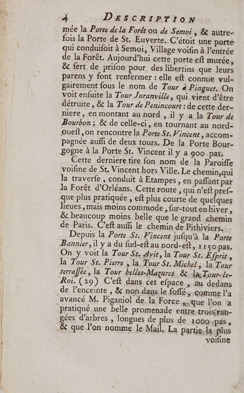 ts OUR À DESCRIPTION mée la Porte de la Forét où de Semoi &gt; SC autre- fois la Porte de St. Euverte, C’étoit une porte qui conduifoit à Semoi, Village voifin à l’entrée de la Forêt. Aujourd’hui cette porte eft murée j &amp; fert de prifon pour des libertins que leurs parens y font renfermer : elle eft connue vul- gairement fous le nom de Tour à Pinguer. On voit.enfuite La Tour Juranville, qui vient d’être détruite , &amp; la Tour de Penincourt : de cette der- niere , en montant au nord &gt; 1] Y a la Tour de Bourbon ; &amp; de celle-ci, en tournant au nord- oueft,on rencontre la Porte St. Vincent ; accom- pagnée aufli de deux tours. De la Porte Bour- 8ogne à la Porte St. Vincent il y a 900 pas; Cette derniere tire fon nom de la Paroiïfle voifine de St. Vincent hors Ville. Le chemin,qui la traverfe, conduit à Etampes, en paffant par la Forêt d'Orléans. Cette route, qui n’eft pref- que plus pratiquée , eft plus courte de quelques lieues ,mais moins commode , fur-tout en hiver , de Paris. C’eft auf le chemin de Pithiviers. Depuis la Porte Sr. Vincent jufqu’à, la. Porte Bannier, il y a du fud-eft au nord-eft &gt; I150 pas. On y voit la Tour Sr. Avit, la Tour St, Éfprit, rerral]ée, la Tour belles-Mazures. la Tour-Le- gées d'arbres , longues de plus de 1900pas, voiine