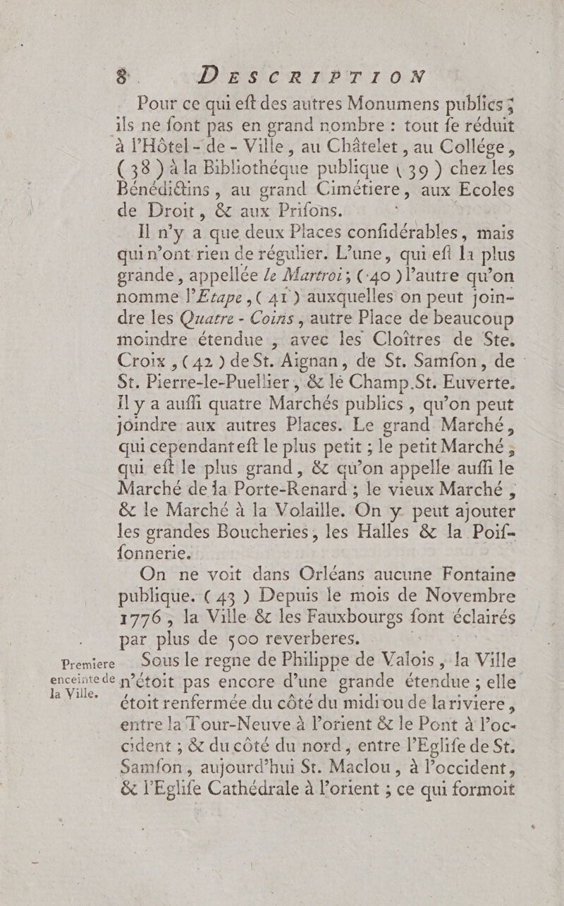 Pour ce qui eft des autres Monumens publics; ils ne font pas en grand nombre : tout fe réduit à l'Hôtel- de - Ville, au Châtelet , au Collége, (383 )ala Bibliothéque publique \ 39 ) chez les Bénédi@ins , au grand Cimétiere, aux Ecoles de Droit , &amp; aux Prifons. Il n’y a que deux Places confidérables, mais quin’ont rien de réguher. L’une, quiefi Ia plus grande, appellée Ze Martroi; ( 40 )Pautre qu'on nomme l’Erape ,( A1 ) auxquelles on peut join- dre les Quarre - Coins , autre Place de beaucoup moindre étendue, avec les Cloîtres de Ste. Croix , (42 ) deSt. Aignan, de St. Samfon, de : St. Pierre-le-Puellier , &amp; lé Champ St. Euverte. Ïl y a aufñi quatre Marchés publics , qu’on peut joindre aux autres Places. Le grand Marché, qui cependant eft le plus petit ; le petit Marché, qui eft le plus grand, &amp; au’on appelle auffi le Marché de a Porte-Renard ; le vieux Marché , &amp; le Marché à la Volaille. On y peut ajouter les grandes Boucheries , les Halles &amp; la Poif- fonnerie. | On ne voit dans Orléans aucune Fontaine publique. (43 ) Depuis le mois de Novembre 1776, la Ville &amp;c les Fauxbourgs font éclairés par plus de 500 reverberes. | Premiere Sous le regne de Philippe de Valois &gt; la Ville Re n’étoit pas encore d’une grande étendue ; elle 7 étoit renfermée du côté du midiou de lariviere, entre la Tour-Neuve à lorient &amp; le Pont à l’oc- cident ; &amp; du côté du nord, entre l° “Eglife de St. Samfon, aujourd’hui St. Maclou ; à l’occident, &amp;r Eglife Cathédrale à lorient ; ce qui formoit